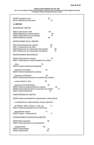 Hoja 49 de 49
RESOLUCION NUMERO 5261 DE 1994
Por la cual se establece el Manual de Actividades, Intervenciones y Procedimientos del Plan Obligatorio de Salud
en el Sistema General de Seguridad Social en Salud.
09190 Trasplante renal 22
09191 Nefrectomía (donante) 12
2. URETER
INCISION EN URETER
09201 Exploración uréter 08
09202 Meatotomía ureteral abierta 08
09203 Ureterolitotomía (vía abierta) 10
09204 Dilatación ureteral 06
RESECCIONES EN EL URETER
09210 Diverticulectomía ureteral 09
09211 Fistulectomía de uréter 12
09212 Resección de ureterocele (transuretral) 08
09213 Resección de ureterocele (vía abierta) 10
DERIVACIONES URETERALES
09220 Ureterostomía cutánea 10
09221 Ureterostomía cutánea bilateral con orificio
único 10
09222 Ureteroneoileocecocistoplastia
(operación de Gittes) 20
09223 Ureteroneoileostomía cutánea
(operación de Bricker) 20
09224 Ureteroneoproctostomía (anastomosis uréteres
a recto aislado in situ) 20
(operación de Heitz-Boyer) 20
09225 Ureteroneosigmoidostomía cutánea 20
09226 Ureterosigmoidostomía (operación de Coffey) 12
09227 Ureterocolostomía 12
ANASTOMOSIS EN URETER
09240 Ureteroneocistostomía (anastomosis ureterovesical
o reimplantación ureterovesical); incluye operación
de Politano, Glenn, Paquin, Lincht, etc. 11
09241 Ureteroneocistostomía con técnica de
alargamiento vesical 11
09242 Uretero - Ureterostomía 11
OPERACIONES PLASTICAS EN URETER
09250 Pieloureterolisis 08
09251 Pieloureterolisis con transposición
intraperitoneal 09
09252 Ureteroplastia 12
09253 Ureterorrafia 08
 