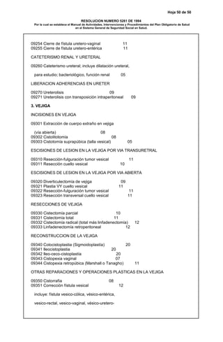 Hoja 50 de 50
RESOLUCION NUMERO 5261 DE 1994
Por la cual se establece el Manual de Actividades, Intervenciones y Procedimientos del Plan Obligatorio de Salud
en el Sistema General de Seguridad Social en Salud.
09254 Cierre de fístula uretero-vaginal 11
09255 Cierre de fístula uretero-entérica 11
CATETERISMO RENAL Y URETERAL
09260 Cateterismo ureteral; incluye dilatación ureteral,
para estudio; bacteriológico, función renal 05
LIBERACION ADHERENCIAS EN URETER
09270 Ureterolisis 09
09271 Ureterolisis con transposición intraperitoneal 09
3. VEJIGA
INCISIONES EN VEJIGA
09301 Extracción de cuerpo extraño en vejiga
(vía abierta) 08
09302 Cistolitotomía 08
09303 Cistotomía suprapúbica (talla vesical) 05
ESCISIONES DE LESION EN LA VEJIGA POR VIA TRANSURETRAL
09310 Resección-fulguración tumor vesical 11
09311 Resección cuello vesical 10
ESCISIONES DE LESION EN LA VEJIGA POR VIA ABIERTA
09320 Diverticulectomía de vejiga 09
09321 Plastia VY cuello vesical 11
09322 Resección-fulguración tumor vesical 11
09323 Resección transversal cuello vesical 11
RESECCIONES DE VEJIGA
09330 Cistectomía parcial 10
09331 Cistectomía total 11
09332 Cistectomía radical (total más linfadenectomía) 12
09333 Linfadenectomía retroperitoneal 12
RECONSTRUCCION DE LA VEJIGA
09340 Colocistoplastia (Sigmoidoplastía) 20
09341 Ileocistoplastia 20
09342 Ileo-ceco-cistoplastía 20
09343 Cistopexia vaginal 07
09344 Cistopexia retropúbica (Marshall o Tanagho) 11
OTRAS REPARACIONES Y OPERACIONES PLASTICAS EN LA VEJIGA
09350 Cistorrafia 08
09351 Corrección fístula vesical 12
incluye: fístula vesico-cólica, vésico-entérica,
vesico-rectal, vesico-vaginal, vésico-uretero-
 