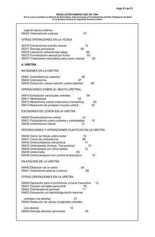 Hoja 51 de 51
RESOLUCION NUMERO 5261 DE 1994
Por la cual se establece el Manual de Actividades, Intervenciones y Procedimientos del Plan Obligatorio de Salud
en el Sistema General de Seguridad Social en Salud.
vaginal,vésico-cutánea.
09352 Vesicostomía cutánea 07
OTRAS OPERACIONES EN LA VEJIGA
09370 Correcciones extrofia vesical 12
09371 Drenaje perivesical 06
09372 Liberación adherencias vejiga 06
09373 Formalización vesical por tumor 03
09374 Tratamiento hidrostática para tumor vesical 08
4. URETRA
INCISIONES EN LA URETRA
09401 Uretrolitetomía (abierta) 08
09402 Uretrostomía 07
09403 Extracción cuerpo extraño uretral (abierta) 08
OPERACIONES SOBRE EL MEATO URETRAL
09410 Extirpación carúnculas uretrales 06
09411 Meatoplastia 03
09412 Meatotomía uretral (masculina o femenina) 03
09413 Resección de prolapso mucosa uretral 05
ESCISIONES DE LESION EN LA URETRA
09420 Diverticulectomía uretral 10
09421 Fistulectomía uretro-cutánea y uretroplastia 12
09422 Uretrectomía radical 12
REPARACIONES Y OPERACIONES PLASTICAS EN LA URETRA
09430 Cierre de fístula uretro-rectal 12
09431 Cierre de uretrostomía 06
09432 Uretrocistopexia retropúbica 11
09433 Uretroplastia (Incluye: Transpúbica) 12
09434 Uretroplastia con otros tejidos 12
09435 Uretrorrafia 09
09436 Uretrocistopexia con control endoscópico 10
DILATACION DE LA URETRA
09440 Dilatación de la uretra 04
09441 Uretrotomía externa o interna 08
OTRAS OPERACIONES EN LA URETRA
09450 Operación para incontinencia urinaria masculina 12
09451 Escisión de tejido periuretral 05
09452 Esfinteretomía perineal 11
09453 Extirpación y/o electrofulguración lesiones
uretrales (vía abierta) 07
09454 Resección de valvas congénitas uretrales
(vía abierta) 10
09455 Drenaje absceso periuretral 05
 
