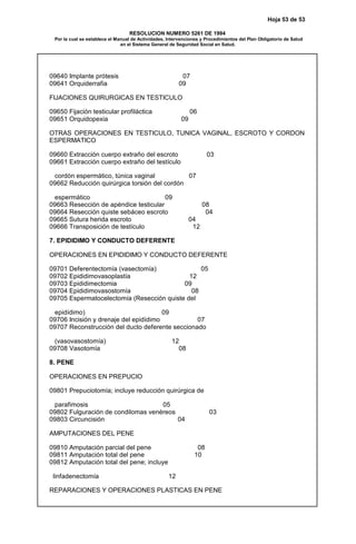 Hoja 53 de 53
RESOLUCION NUMERO 5261 DE 1994
Por la cual se establece el Manual de Actividades, Intervenciones y Procedimientos del Plan Obligatorio de Salud
en el Sistema General de Seguridad Social en Salud.
09640 Implante prótesis 07
09641 Orquiderrafia 09
FIJACIONES QUIRURGICAS EN TESTICULO
09650 Fijación testicular profiláctica 06
09651 Orquidopexia 09
OTRAS OPERACIONES EN TESTICULO, TUNICA VAGINAL, ESCROTO Y CORDON
ESPERMATICO
09660 Extracción cuerpo extraño del escroto 03
09661 Extracción cuerpo extraño del testículo
cordón espermático, túnica vaginal 07
09662 Reducción quirúrgica torsión del cordón
espermático 09
09663 Resección de apéndice testicular 08
09664 Resección quiste sebáceo escroto 04
09665 Sutura herida escroto 04
09666 Transposición de testículo 12
7. EPIDIDIMO Y CONDUCTO DEFERENTE
OPERACIONES EN EPIDIDIMO Y CONDUCTO DEFERENTE
09701 Deferentectomía (vasectomía) 05
09702 Epididimovasoplastía 12
09703 Epididimectomia 09
09704 Epididimovasostomía 08
09705 Espermatocelectomía (Resección quiste del
epidídimo) 09
09706 Incisión y drenaje del epidídimo 07
09707 Reconstrucción del ducto deferente seccionado
(vasovasostomía) 12
09708 Vasotomía 08
8. PENE
OPERACIONES EN PREPUCIO
09801 Prepuciotomía; incluye reducción quirúrgica de
parafimosis 05
09802 Fulguración de condilomas venéreos 03
09803 Circuncisión 04
AMPUTACIONES DEL PENE
09810 Amputación parcial del pene 08
09811 Amputación total del pene 10
09812 Amputación total del pene; incluye
linfadenectomía 12
REPARACIONES Y OPERACIONES PLASTICAS EN PENE
 