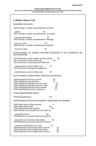 Hoja 63 de 63
RESOLUCION NUMERO 5261 DE 1994
Por la cual se establece el Manual de Actividades, Intervenciones y Procedimientos del Plan Obligatorio de Salud
en el Sistema General de Seguridad Social en Salud.
5. PIERNA, TOBILLO Y PIE
INCISIONES EN HUESO
13500 Drenaje, curetaje, secuestrectomía, de tibia o
peroné 09
13501 Drenaje, curetaje, secuestrectomía, de huesos
pie (excepto falanges) 05
13502 Drenaje, curetaje, secuestrectomía, falanges
pie (una a dos) 04
13503 Drenaje, curetaje, secuestrectomía, falanges
pie (tres o más) 05
EXTRACCIONES DE CUERPO EXTRAÑO INTRAOSEO O DE ELEMENTOS DE
OSTEOSINTESIS
13510 Extracción cuerpo extraño de tibia o peroné 08
13511 Extracción cuerpo extraño pie 05
13512 Extracción no quirúrgica de material de
osteosíntesis en pierna, tobillo o pie 03
13513 Extracción quirúrgica de material de
osteosíntesis en pierna, tobillo o pie 05
OSTEOTOMIAS Y RESECCIONES PARCIALES EN DIAFISIS
13520 Osteotomía de tibia o peroné 09
13521 Osteotomía de huesos pie 07
13522 Osteotomía falanges pie (una a dos) 05
13523 Osteotomía falanges pie (tres o más) 06
13524 Hemidiafisectomía en tibia y peroné 09
13525 Hemidiafisectomía en huesos pie 07
OTRAS RESECCIONES OSEAS
13530 Astragalectomía 09
OPERACIONES PLASTICAS EN HUESO Y RESECCION DE TUMORES
13540 Injerto óseo en tibia y peroné 11
13541 Injerto óseo en pie 08
13542 Epifisiodesis tibia y peroné 09
13543 Revisión y/o reconstrucción de muñón de
amputación pierna 08
13544 Revisión y/o reconstrucción de muñón de
amputación pie o de tres o más artejos 05
13545 Revisión y/o reconstrucción de muñón de
amputación artejos pie (uno a dos) 03
13546 Resección tumor benigno tibia o peroné 07
13547 Resección tumor benigno huesos pie 06
13548 Resección tumor maligno tibia o peroné 08
 