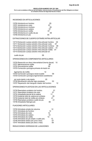 Hoja 66 de 66
RESOLUCION NUMERO 5261 DE 1994
Por la cual se establece el Manual de Actividades, Intervenciones y Procedimientos del Plan Obligatorio de Salud
en el Sistema General de Seguridad Social en Salud.
INCISIONES EN ARTICULACIONES
13700 Artrotomía en hombro 05
13701 Artrotomía en codo 07
13702 Artrotomía en muñeca 06
13703 Artrotomía en cadera 07
13704 Artrotomía en rodilla 07
13705 Artrotomía en cuello de pie 06
13706 Artrotomía en pie 05
EXTRACCIONES DE CUERPO EXTRAÑO INTRA-ARTICULAR
13710 Extracción cuerpo extraño intra-articular hombro 05
13711 Extracción cuerpo extraño intra-articular codo 07
13712 Extracción cuerpo extraño intra-articular muñeca 06
13713 Extracción cuerpo extraño intra-articular cadera 10
13714 Extracción cuerpo extraño intra-articular rodilla 07
13715 Extracción cuerpo extraño intra-articular en
cuello de pie 06
OPERACIONES EN COMPONENTES ARTICULARES
13720 Resección en disco intervertebral (hernia discal) 10
13721 Meniscectomía rodilla 08
13722 Sinovectomía rodilla 09
13723 Corrección quirúrgica primaria de lesión en
ligamentos de rodilla 12
13724 Corrección quirúrgica rotula luxable 09
13725 Corrección quirúrgica ligamentaria substitutiva
por auto-injerto o alo-injerto 20
13726 Movilización articular bajo anestesia 03
13727 Reparación del manguito rotador del hombro 12
OPERACIONES PLASTICAS EN LAS ARTICULACIONES
13730 Reemplazo protésico de hombro 21
13731 Reemplazo protésico de codo 21
13732 Artoplastia parcial de la cadera 11
13733 Implante total de cadera por prótesis 20
13734 Implante total de rodilla por prótesis 21
13735 Reemplazo protésico cuello de pie 21
13736 Artoplastia falanges pie 06
FIJACIONES ARTICULARES
13740 Artrodesis simple de columna 12
13741 Artrodesis de hombro 12
13742 Artrodesis de codo 12
13743 Artrodesis de cadera 12
13744 Artrodesis de rodilla 12
13745 Artrodesis de pie (triple o cuello pie) 12
13746 Artrodesis dedos pie (una a dos) 07
13747 Artrodesis dedos pie (tres o más) 08
REDUCCIONES CERRADAS DE LUXACIONES
 
