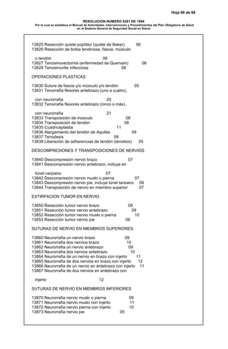 Hoja 68 de 68
RESOLUCION NUMERO 5261 DE 1994
Por la cual se establece el Manual de Actividades, Intervenciones y Procedimientos del Plan Obligatorio de Salud
en el Sistema General de Seguridad Social en Salud.
13825 Resección quiste poplíteo (quiste de Baker) 06
13826 Resección de bolsa tendinosa, fascia, músculo
o tendón 06
13827 Tenosinovectomía (enfermedad de Quervain) 06
13828 Tenosinovitis infecciosa 06
OPERACIONES PLASTICAS
13830 Sutura de fascia y/o músculo y/o tendón 05
13831 Tenorrafia flexores antebrazo (uno a cuatro),
con neurorrafia 20
13832 Tenorrafia flexores antebrazo (cinco o más),
con neurorrafia 21
13833 Transposición de músculo 08
13834 Transposición de tendón 08
13835 Cuadriceplastia 11
13836 Alargamiento del tendón de Aquiles 09
13837 Tenodesis 08
13838 Liberación de adherencias de tendón (tenolisis) 05
DESCOMPRESIONES Y TRANSPOSICIONES DE NERVIOS
13840 Descompresión nervio brazo 07
13841 Descompresión nervio antebrazo; incluye en
túnel carpiano 07
13842 Descompresión nervio muslo o pierna 07
13843 Descompresión nervio pie; incluye túnel tarsiano 06
13844 Transposición de nervio en miembro superior 07
EXTIRPACION TUMOR EN NERVIO
13850 Resección tumor nervio brazo 09
13851 Resección tumor nervio antebrazo 09
13852 Resección tumor nervio muslo o pierna 10
13853 Resección tumor nervio pie 06
SUTURAS DE NERVIO EN MIEMBROS SUPERIORES
13860 Neurorrafia un nervio brazo 09
13861 Neurorrafia dos nervios brazo 10
13862 Neurorrafia un nervio antebrazo 09
13863 Neurorrafia dos nervios antebrazo 10
13864 Neurorrafia de un nervio en brazo con injerto 11
13865 Neurorrafia de dos nervios en brazo con injerto 12
13866 Neurorrafia de un nervio en antebrazo con injerto 11
13867 Neurorrafia de dos nervios en antebrazo con
injerto 12
SUTURAS DE NERVIO EN MIEMBROS INFERIORES
13870 Neurorrafia nervio muslo o pierna 09
13871 Neurorrafia nervio muslo con injerto 11
13872 Neurorrafia nervio pierna con injerto 10
13873 Neurorrafia nervio pie 05
 