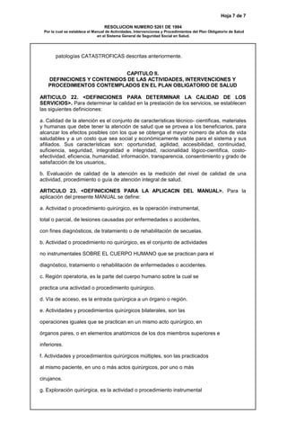 Hoja 7 de 7
RESOLUCION NUMERO 5261 DE 1994
Por la cual se establece el Manual de Actividades, Intervenciones y Procedimientos del Plan Obligatorio de Salud
en el Sistema General de Seguridad Social en Salud.
patologías CATASTROFICAS descritas anteriormente.
CAPITULO II.
DEFINICIONES Y CONTENIDOS DE LAS ACTIVIDADES, INTERVENCIONES Y
PROCEDIMIENTOS CONTEMPLADOS EN EL PLAN OBLIGATORIO DE SALUD
ARTICULO 22. <DEFINICIONES PARA DETERMINAR LA CALIDAD DE LOS
SERVICIOS>. Para determinar la calidad en la prestación de los servicios, se establecen
las siguientes definiciones:
a. Calidad de la atención es el conjunto de características técnico- científicas, materiales
y humanas que debe tener la atención de salud que se provea a los beneficiarios, para
alcanzar los efectos posibles con los que se obtenga el mayor número de años de vida
saludables y a un costo que sea social y económicamente viable para el sistema y sus
afiliados. Sus características son: oportunidad, agilidad, accesibilidad, continuidad,
suficiencia, seguridad, integralidad e integridad, racionalidad lógico-científica, costo-
efectividad, eficiencia, humanidad, información, transparencia, consentimiento y grado de
satisfacción de los usuarios,.
b. Evaluación de calidad de la atención es la medición del nivel de calidad de una
actividad, procedimiento o guía de atención integral de salud.
ARTICULO 23. <DEFINICIONES PARA LA APLICACIN DEL MANUAL>. Para la
aplicación del presente MANUAL se define:
a. Actividad o procedimiento quirúrgico, es la operación instrumental,
total o parcial, de lesiones causadas por enfermedades o accidentes,
con fines diagnósticos, de tratamiento o de rehabilitación de secuelas.
b. Actividad o procedimiento no quirúrgico, es el conjunto de actividades
no instrumentales SOBRE EL CUERPO HUMANO que se practican para el
diagnóstico, tratamiento o rehabilitación de enfermedades o accidentes.
c. Región operatoria, es la parte del cuerpo humano sobre la cual se
practica una actividad o procedimiento quirúrgico.
d. Vía de acceso, es la entrada quirúrgica a un órgano o región.
e. Actividades y procedimientos quirúrgicos bilaterales, son las
operaciones iguales que se practican en un mismo acto quirúrgico, en
órganos pares, o en elementos anatómicos de los dos miembros superiores e
inferiores.
f. Actividades y procedimientos quirúrgicos múltiples, son las practicados
al mismo paciente, en uno o más actos quirúrgicos, por uno o más
cirujanos.
g. Exploración quirúrgica, es la actividad o procedimiento instrumental
 