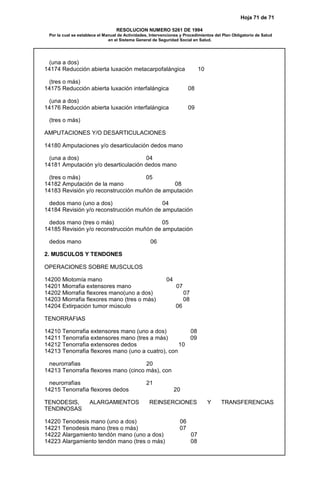 Hoja 71 de 71
RESOLUCION NUMERO 5261 DE 1994
Por la cual se establece el Manual de Actividades, Intervenciones y Procedimientos del Plan Obligatorio de Salud
en el Sistema General de Seguridad Social en Salud.
(una a dos)
14174 Reducción abierta luxación metacarpofalángica 10
(tres o más)
14175 Reducción abierta luxación interfalángica 08
(una a dos)
14176 Reducción abierta luxación interfalángica 09
(tres o más)
AMPUTACIONES Y/O DESARTICULACIONES
14180 Amputaciones y/o desarticulación dedos mano
(una a dos) 04
14181 Amputación y/o desarticulación dedos mano
(tres o más) 05
14182 Amputación de la mano 08
14183 Revisión y/o reconstrucción muñón de amputación
dedos mano (uno a dos) 04
14184 Revisión y/o reconstrucción muñón de amputación
dedos mano (tres o más) 05
14185 Revisión y/o reconstrucción muñón de amputación
dedos mano 06
2. MUSCULOS Y TENDONES
OPERACIONES SOBRE MUSCULOS
14200 Miotomía mano 04
14201 Miorrafia extensores mano 07
14202 Miorrafia flexores mano(uno a dos) 07
14203 Miorrafia flexores mano (tres o más) 08
14204 Extirpación tumor músculo 06
TENORRAFIAS
14210 Tenorrafia extensores mano (uno a dos) 08
14211 Tenorrafia extensores mano (tres a más) 09
14212 Tenorrafia extensores dedos 10
14213 Tenorrafia flexores mano (uno a cuatro), con
neurorrafias 20
14213 Tenorrafia flexores mano (cinco más), con
neurorrafias 21
14215 Tenorrafia flexores dedos 20
TENODESIS, ALARGAMIENTOS REINSERCIONES Y TRANSFERENCIAS
TENDINOSAS
14220 Tenodesis mano (uno a dos) 06
14221 Tenodesis mano (tres o más) 07
14222 Alargamiento tendón mano (uno a dos) 07
14223 Alargamiento tendón mano (tres o más) 08
 
