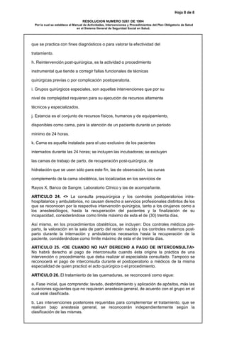 Hoja 8 de 8
RESOLUCION NUMERO 5261 DE 1994
Por la cual se establece el Manual de Actividades, Intervenciones y Procedimientos del Plan Obligatorio de Salud
en el Sistema General de Seguridad Social en Salud.
que se practica con fines diagnósticos o para valorar la efectividad del
tratamiento.
h. Reintervención post-quirúrgica, es la actividad o procedimiento
instrumental que tiende a corregir fallas funcionales de técnicas
quirúrgicas previas o por complicación postoperatoria.
i. Grupos quirúrgicos especiales, son aquellas intervenciones que por su
nivel de complejidad requieren para su ejecución de recursos altamente
técnicos y especializados.
j. Estancia es el conjunto de recursos físicos, humanos y de equipamiento,
disponibles como cama, para la atención de un paciente durante un periodo
mínimo de 24 horas.
k. Cama es aquella instalada para el uso exclusivo de los pacientes
internados durante las 24 horas; se incluyen las incubadoras; se excluyen
las camas de trabajo de parto, de recuperación post-quirúrgica, de
hidratación que se usen sólo para este fin, las de observación, las cunas
complemento de la cama obstétrica, las localizadas en los servicios de
Rayos X, Banco de Sangre, Laboratorio Clínico y las de acompañante.
ARTICULO 24. <> La consulta prequirúrgica y los controles postoperatorios intra-
hospitalarios y ambulatorios, no causan derecho a servicios profesionales distintos de los
que se reconocen por la respectiva intervención quirúrgica, tanto a los cirujanos como a
los anestesiólogos, hasta la recuperación del pacientes y la finalización de su
incapacidad, considerándose como límite máximo de esta el de (30) treinta días.
Así mismo, en los procedimientos obstétricos, se incluyen: Dos controles médicos pre-
parto, la valoración en la sala de parto del recién nacido y los controles maternos post-
parto durante la internación y ambulatorios necesarios hasta la recuperación de la
paciente, considerándose como límite máximo de esta el de treinta días.
ARTICULO 25. <DE CUANDO NO HAY DERECHO A PAGO DE INTERCONSULTA>
No habrá derecho al pago de interconsulta cuando ésta origine la práctica de una
intervención o procedimiento que deba realizar el especialista consultado. Tampoco se
reconocerá el pago de interconsulta durante el postoperatorio a médicos de la misma
especialidad de quien practicó el acto quirúrgico o el procedimiento.
ARTICULO 26. El tratamiento de las quemaduras, se reconocerá como sigue:
a. Fase inicial, que comprende: lavado, desbridamiento y aplicación de apósitos, más las
curaciones siguientes que no requieran anestesia general, de acuerdo con el grupo en el
cual esté clasificada.
b. Las intervenciones posteriores requeridas para complementar el tratamiento, que se
realicen bajo anestesia general, se reconocerán independientemente según la
clasificación de las mismas.
 