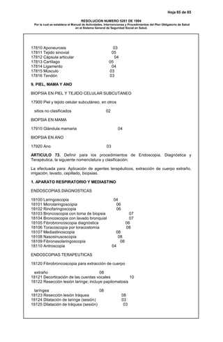 Hoja 85 de 85
RESOLUCION NUMERO 5261 DE 1994
Por la cual se establece el Manual de Actividades, Intervenciones y Procedimientos del Plan Obligatorio de Salud
en el Sistema General de Seguridad Social en Salud.
17810 Aponeurosis 03
17811 Tejido sinovial 05
17812 Cápsula articular 04
17813 Cartílago 05
17814 Ligamento 04
17815 Músculo 03
17816 Tendón 03
9. PIEL, MAMA Y ANO
BIOPSIA EN PIEL Y TEJIDO CELULAR SUBCUTANEO
17900 Piel y tejido celular subcutáneo, en otros
sitios no clasificados 02
BIOPSIA EN MAMA
17910 Glándula mamaria 04
BIOPSIA EN ANO
17920 Ano 03
ARTICULO 73. Definir para los procedimientos de Endoscopia, Diagnóstica y
Terapéutica, la siguiente nomenclatura y clasificación:
La efectuada para: Aplicación de agentes terapéuticos, extracción de cuerpo extraño,
irrigación, lavado, cepillado, biopsias.
1. APARATO RESPIRATORIO Y MEDIASTINO
ENDOSCOPIAS DIAGNOSTICAS
18100 Laringoscopia 04
18101 Microlaringoscopia 06
18102 Rinofaringoscopia 06
18103 Broncoscopia con toma de biopsia 07
18104 Broncoscopia con lavado bronquial 07
18105 Fibrobroncoscopia diagnóstica 06
18106 Toracoscopia por toracostomía 08
18107 Mediastinoscopia 08
18108 Nasosinusoscopia 08
18109 Fibronasolaringoscopia 08
18110 Antroscopia 04
ENDOSCOPIAS TERAPEUTICAS
18120 Fibrobroncoscopia para extracción de cuerpo
extraño 08
18121 Decorticación de las cuerdas vocales 10
18122 Resección lesión laringe; incluye papilomatosis
laríngea 08
18123 Resección lesión tráquea 08
18124 Dilatación de laringe (sesión) 03
18125 Dilatación de tráquea (sesión) 03
 