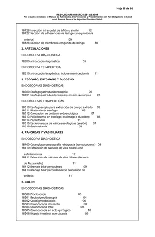 Hoja 86 de 86
RESOLUCION NUMERO 5261 DE 1994
Por la cual se establece el Manual de Actividades, Intervenciones y Procedimientos del Plan Obligatorio de Salud
en el Sistema General de Seguridad Social en Salud.
18126 Inyección intracordal de teflón o similar 12
18127 Sección de adherencias de laringe (sinequiotomía
anterior) 09
18128 Sección de membrana congénita de laringe 10
2. ARTICULACIONES
ENDOSCOPIA DIAGNOSTICA
18200 Artroscopia diagnóstica 05
ENDOSCOPIA TERAPEUTICA
18210 Artroscopia terapéutica; incluye meniscectomía 11
3. ESOFAGO, ESTOMAGO Y DUODENO
ENDOSCOPIAS DIAGNOSTICAS
18300 Esofagogastroduodenoscopia 06
18301 Esofagogastroduodenoscopia en acto quirúrgico 07
ENDOSCOPIAS TERAPEUTICAS
18310 Esofagoscopia para extracción de cuerpo extraño 09
18311 Dilatación de esófago 06
18312 Colocación de prótesis endoesofágica 07
18313 Polipectomía en esófago, estómago o duodeno 08
18314 Papilotomía 11
18315 Escleroterapia de várices esofágicas (sesión) 07
18316 Gastrostomía 08
4. PANCREAS Y VIAS BILIARES
ENDOSCOPIA DIAGNOSTICA
18400 Colangiopancreatografia retrógrada (transduodenal) 09
18410 Extracción de cálculos de vías biliares con
esfinterotomía 12
18411 Extracción de cálculos de vías biliares (técnica
de Mazzariello) 11
18412 Drenaje biliar percutáneo 09
18413 Drenaje biliar percutáneo con colocación de
prótesis 11
5. COLON
ENDOSCOPIAS DIAGNOSTICAS
18500 Proctoscopia 03
18501 Rectosigmoidoscopia 04
18502 Colosigmoidoscopia 06
18503 Colonoscopia izquierda 08
18504 Colonoscopia total 09
18505 Colonoscopia en acto quirúrgico 10
18506 Biopsia intestinal con cápsula 09
 
