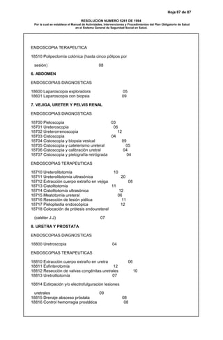 Hoja 87 de 87
RESOLUCION NUMERO 5261 DE 1994
Por la cual se establece el Manual de Actividades, Intervenciones y Procedimientos del Plan Obligatorio de Salud
en el Sistema General de Seguridad Social en Salud.
ENDOSCOPIA TERAPEUTICA
18510 Polipectomía colónica (hasta cinco pólipos por
sesión) 08
6. ABDOMEN
ENDOSCOPIAS DIAGNOSTICAS
18600 Laparoscopia exploradora 05
18601 Laparoscopia con biopsia 09
7. VEJIGA, URETER Y PELVIS RENAL
ENDOSCOPIAS DIAGNOSTICAS
18700 Pieloscopia 03
18701 Ureteroscopia 06
18702 Ureterorrenoscopia 12
18703 Cistoscopia 04
18704 Cistoscopia y biopsia vesical 09
18705 Cistoscopia y cateterismo ureteral 05
18706 Cistoscopia y calibración uretral 04
18707 Cistoscopia y pielografía retrógrada 04
ENDOSCOPIAS TERAPEUTICAS
18710 Ureterolitotomía 10
18711 Ureterolitotomía ultrasónica 20
18712 Extracción cuerpo extraño en vejiga 08
18713 Cistolitotomía 11
18714 Cistolitotomía ultrasónica 12
18715 Meatotomía ureteral 06
18716 Resección de lesión piélica 11
18717 Pieloplastia endoscópica 12
18718 Colocación de prótesis endoureteral
(catéter J.J) 07
8. URETRA Y PROSTATA
ENDOSCOPIAS DIAGNOSTICAS
18800 Uretroscopia 04
ENDOSCOPIAS TERAPEUTICAS
18810 Extracción cuerpo extraño en uretra 06
18811 Esfinterotomía 12
18812 Resección de valvas congénitas uretrales 10
18813 Uretrolitotomía 07
18814 Extirpación y/o electrofulguración lesiones
uretrales 09
18815 Drenaje absceso próstata 08
18816 Control hemorragia prostática 08
 