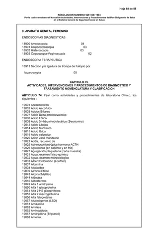 Hoja 88 de 88
RESOLUCION NUMERO 5261 DE 1994
Por la cual se establece el Manual de Actividades, Intervenciones y Procedimientos del Plan Obligatorio de Salud
en el Sistema General de Seguridad Social en Salud.
9. APARATO GENITAL FEMENINO
ENDOSCOPIAS DIAGNOSTICAS
18900 Amnioscopia 04
18901 Colpomicroscopia 03
18902 Histeroscopia 03
18903 Colposcopia-Vaginoscopia 02
ENDOSCOPIA TERAPEUTICA
18911 Sección y/o ligadura de trompa de Falopio por
laparoscopia 05
CAPITULO VI.
ACTIVIDADES, INTERVENCIONES Y PROCEDIMIENTOS DE DIAGNOSTICO Y
TRATAMIENTO NOMENCLATURA Y CLASIFICACION
ARTICULO 74. Fijar como actividades y procedimientos de laboratorio Clínico, los
siguientes :
19001 Acetaminofén
19002 Acido Ascorbico
19003 Acidos Biliares
19007 Acido Delta aminolevulínico
19008 Acido Fólico
19009 Acido 5-Hidroxi-indolacético (Serotonina)
19013 Acido Láctico
19014 Acido Succínico
19015 Acido Urico
19019 Acido valproico
19020 Acido vanil mandélico
19021 Addis, recuento de
19025 Adrenocorticotrópica hormona ACTH
19026 Aglutininas (en caliente y en frío)
19027 Agregación plaquetaria (cada muestra)
19031 Agua, examen físico-químico
19032 Agua, examen microbiológico
19033 Albert Coloración (Loeffier)
19037 Albúmina
19038 Alcaloides
19039 Alcohol Etílico
19043 Alcohol Metílico
19044 Aldolasa
19045 Aldosterona
19049 Alfa 1 antitripsina
19050 Alfa 1 glicoproteína
19051 Alfa 2 HS glicoproteina
19055 Alfa 2 macroglobulina
19056 Alfa fetoproteína
19057 Alucinógenos (LSD)
19061 Amikacina
19062 Amilasa
19063 Aminoácidos
19067 Amitriptilina (Triptanol)
19068 Amonio
 