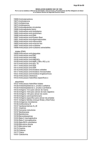 Hoja 89 de 89
RESOLUCION NUMERO 5261 DE 1994
Por la cual se establece el Manual de Actividades, Intervenciones y Procedimientos del Plan Obligatorio de Salud
en el Sistema General de Seguridad Social en Salud.
19069 Androstenediona
19073 Androsterona
19074 Anfetaminas
19075 Antibiograma
19079 Anticoagulantes circulantes
19080 Anticoagulante lúpico
19081 Anticuerpos anti-cardiolipina
19085 Anticuerpos anti-centrómero
19086 Anticuerpos anti-DNA
19087 Anticuerpos anti-Epstein Baar
19091 Anticuerpos anti-espermatozoides
19092 Anticuerpos anti-mitocondria
19093 Anticuerpos anti-músculo liso
19097 Anticuerpos anti-nucleares
19098 Anticuerpos anti-nucleares extractables
totales (ENA)
19099 Anticuerpos anti-plaquetas
19103 Anticuerpos anti-PM1
19104 Anticuerpos anti-PM2
19105 Anticuerpos anti-PM2/SCL
19109 Anticuerpos anti-RNR y SM o RO y LA
19110 Anticuerpos anti-SOL 70
19111 Anticuerpos anti-SSA
19115 Anticuerpos anti-SSR
19116 Anticuerpos anti-tiroideos colidales
19117 Anticuerpos anti-tiroideos microsomales
19121 Anticuerpos anti-tiroideos tiroglobulínicos
19122 Anticuerpos citotóxicos
19123 Anticuerpos heterófilos específicos o
absorbidos
19127 Anticuerpos heterófilos totales
19128 Antiestreptolisinas o, prueba cualitativa
19129 Antiestreptolisinas o, prueba cuantitativa
19133 Antígeno 15-3 para cáncer de mama
19134 Antígeno 19-9 para cáncer de tubo digestivo
19135 Antígeno 125 para cáncer de ovario
19139 Antígeno carcinoembrionario
19140 Antígeno específico para cáncer de próstata
19141 Antígeno febriles (incluye Widal y Weil-Felix)
19145 Antígenos microbianos
19146 Antitrombina III
19147 Apolipoproteinas A y B
19151 Arsénico
19152 Azúcares reductores
19157 Baciloscopia
19158 Barbitúricos
19159 Benzodiazepinas
19163 Beta 2 macroglobulina
19164 Beta 2 microglobulina
19165 Beta BCG cuantitativa
19169 Bilirrubina directa
19170 Bilirrubina total
19175 Cadmio
19176 Cafeína
19177 Calcio
19181 Calcitonina
 