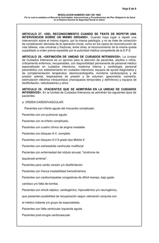 Hoja 9 de 9
RESOLUCION NUMERO 5261 DE 1994
Por la cual se establece el Manual de Actividades, Intervenciones y Procedimientos del Plan Obligatorio de Salud
en el Sistema General de Seguridad Social en Salud.
ARTICULO 27. <DEL RECONOCIMIENTO CUANDO SE TRATE DE REPETIR UNA
INTERVENCION SOBRE UN MISMO ORGANO>. Cuando haya lugar a repetir una
intervención sobre el mismo órgano, por la misma patología, y no se trate de corrección
de complicación derivada de la operación inicial, como en los casos de reconstrucción de
vías biliares, vías urinarias y fracturas, entre otras, el reconocimiento de la misma queda
supeditado a orden previa expedida por la autoridad médica competente de la E.P.S.
ARTICULO 28. <DEFINICIÓN DE UNIDAD DE CUIDADOS INTENSIVOS>. La Unidad
de Cuidados Intensivos es un servicio para la atención de pacientes, adultos o niños,
críticamente enfermos, recuperables, con disponibilidad permanente de personal médico
especializado en cuidados intensivos, medicina interna y cardiología; personal
paramédico con adiestramiento en cuidados intensivos; equipos de ayuda diagnóstica y
de complementación terapéutica: electrocardiografía, monitoría cardioscópica y de
presión arterial, respiradores de presión y de volumen, gasometría, oximetría,
estimulación eléctrica intracardíaca (marcapasos temporales y definitivos) y equipos de
desfibrilación, nebulizadores y otros.
ARTICULO 29. <PACIENTES QUE SE ADMITIRÁN EN LA UNIDAD DE CUIDADOS
INTENSIVOS>. En la Unidad de Cuidados Intensivos se admitirán los siguientes tipos de
pacientes:
a. ORDEN CARDIOVASCULAR:
Pacientes con infarto agudo del miocardio complicado.
Pacientes con cor-pulmonar agudo
Pacientes con re-infarto complicado.
Pacientes con cuadro clínico de angina inestable
Pacientes con bloqueo A.V. completo
Pacientes con bloqueo A.V.II grado tipo Mobitz II
Pacientes con extrasistolia ventricular multifocal
Pacientes con enfermedad del nódulo sinusal, "síndrome de
taquibradi-arritmia".
Pacientes para cardio versión y/o desfibrilación
Pacientes con franca inestabilidad hemodinámica
Pacientes con cardiomiopatías congestivas de difícil manejo, bajo gasto
cardíaco y/o falla de bomba.
Pacientes con shock séptico, cardiogénico, hipovolémico y/o neurogénico,
que presenten posibilidad de recuperación según valoración conjunta con
el médico tratante y/o grupo de especialistas.
Pacientes con falla ventricular izquierda aguda
Pacientes post-cirugía cardiovascular
 
