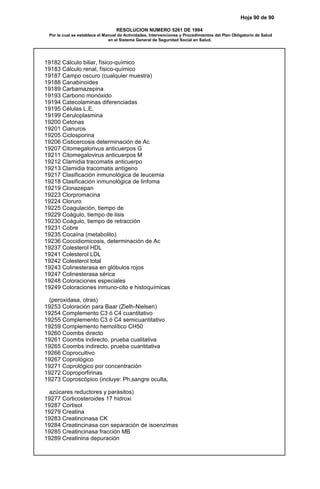 Hoja 90 de 90
RESOLUCION NUMERO 5261 DE 1994
Por la cual se establece el Manual de Actividades, Intervenciones y Procedimientos del Plan Obligatorio de Salud
en el Sistema General de Seguridad Social en Salud.
19182 Cálculo biliar, físico-químico
19183 Cálculo renal, físico-químico
19187 Campo oscuro (cualquier muestra)
19188 Canabinoides
19189 Carbamazepina
19193 Carbono monóxido
19194 Catecolaminas diferenciadas
19195 Células L.E.
19199 Ceruloplasmina
19200 Cetonas
19201 Cianuros
19205 Ciclosporina
19206 Cisticercosis determinación de Ac
19207 Citomegalorivus anticuerpos G
19211 Citomegalovirus anticuerpos M
19212 Clamidia tracomatis anticuerpo
19213 Clamidia tracomatis antígeno
19217 Clasificación inmunológica de leucemia
19218 Clasificación inmunológica de linfoma
19219 Clonazepan
19223 Clorpromacina
19224 Cloruro
19225 Coagulación, tiempo de
19229 Coágulo, tiempo de lisis
19230 Coágulo, tiempo de retracción
19231 Cobre
19235 Cocaína (metabolito)
19236 Coccidiomicosis, determinación de Ac
19237 Colesterol HDL
19241 Colesterol LDL
19242 Colesterol total
19243 Colinesterasa en glóbulos rojos
19247 Colinesterasa sérica
19248 Coloraciones especiales
19249 Coloraciones inmuno-cito e histoquímicas
(peroxidasa, otras)
19253 Coloración para Baar (Zielh-Nielsen)
19254 Complemento C3 ó C4 cuantitativo
19255 Complemento C3 ó C4 semicuantitativo
19259 Complemento hemolítico CH50
19260 Coombs directo
19261 Coombs indirecto, prueba cualitativa
19265 Coombs indirecto, prueba cuantitativa
19266 Coprocultivo
19267 Coprológico
19271 Coprológico por concentración
19272 Coproporfirinas
19273 Coproscópico (incluye: Ph,sangre oculta,
azúcares reductores y parásitos)
19277 Corticosteroides 17 hidroxi
19287 Cortisol
19279 Creatina
19283 Creatincinasa CK
19284 Creatincinasa con separación de isoenzimas
19285 Creatincinasa fracción MB
19289 Creatinina depuración
 