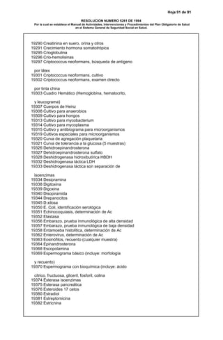 Hoja 91 de 91
RESOLUCION NUMERO 5261 DE 1994
Por la cual se establece el Manual de Actividades, Intervenciones y Procedimientos del Plan Obligatorio de Salud
en el Sistema General de Seguridad Social en Salud.
19290 Creatinina en suero, orina y otros
19291 Crecimiento hormona somatotrópica
19295 Crioglobulina
19296 Crio-hemolisinas
19297 Criptococcus neoformans, búsqueda de antígeno
por látex
19301 Criptococcus neoformans, cultivo
19302 Criptococcus neoformans, examen directo
por tinta china
19303 Cuadro Hemático (Hemoglobina, hematocrito,
y leucograma)
19307 Cuerpos de Heinz
19308 Cultivo para anaerobios
19309 Cultivo para hongos
19313 Cultivo para mycobacterium
19314 Cultivo para mycoplasma
19315 Cultivo y antibiograma para microorganismos
19319 Cultivos especiales para microorganismos
19320 Curva de agregación plaquetaria
19321 Curva de tolerancia a la glucosa (5 muestras)
19326 Dehidroepinandrosterona
19327 Dehidroepinandrosterona sulfato
19328 Deshidrogenasa hidroxibutírica HBDH
19332 Deshidrogenasa láctica LDH
19333 Deshidrogenasa láctica son separación de
isoenzimas
19334 Desipramina
19338 Digitoxina
19339 Digoxina
19340 Disopiramida
19344 Drepanocitos
19345 D.xilosa
19350 E. Coli, identificación serológica
19351 Echinocoquiasis, determinación de Ac
19352 Elastasa
19356 Embarazo, prueba inmunológica de alta densidad
19357 Embarazo, prueba inmunológica de baja densidad
19358 Entamoeba histolítica, determinación de Ac
19362 Enterovirus, determinación de Ac
19363 Eosinófilos, recuento (cualquier muestra)
19364 Epinandrosterona
19368 Escopolamina
19369 Espermograma básico (incluye: morfología
y recuento)
19370 Espermograma con bioquímica (incluye: ácido
cítrico, fructuosa, gliceril, fosforil, colina
19374 Esterasa isoenzimas
19375 Esterasa pancreática
19376 Esteroides 17 cetos
19380 Estradiol
19381 Estreptomicina
19382 Estricnina
 