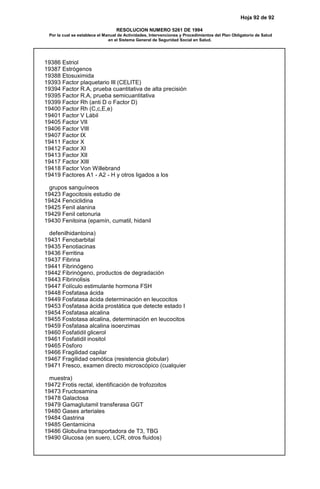 Hoja 92 de 92
RESOLUCION NUMERO 5261 DE 1994
Por la cual se establece el Manual de Actividades, Intervenciones y Procedimientos del Plan Obligatorio de Salud
en el Sistema General de Seguridad Social en Salud.
19386 Estriol
19387 Estrógenos
19388 Etosuximida
19393 Factor plaquetario III (CELITE)
19394 Factor R.A, prueba cuantitativa de alta precisión
19395 Factor R.A, prueba semicuantitativa
19399 Factor Rh (anti D o Factor D)
19400 Factor Rh (C,c,E,e)
19401 Factor V Lábil
19405 Factor VII
19406 Factor VIII
19407 Factor IX
19411 Factor X
19412 Factor XI
19413 Factor XII
19417 Factor XIII
19418 Factor Von Willebrand
19419 Factores A1 - A2 - H y otros ligados a los
grupos sanguíneos
19423 Fagocitosis estudio de
19424 Fenciclidina
19425 Fenil alanina
19429 Fenil cetonuria
19430 Fenitoina (epamín, cumatil, hidanil
defenilhidantoina)
19431 Fenobarbital
19435 Fenotiacinas
19436 Ferritina
19437 Fibrina
19441 Fibrinógeno
19442 Fibrinógeno, productos de degradación
19443 Fibrinolisis
19447 Folículo estimulante hormona FSH
19448 Fosfatasa ácida
19449 Fosfatasa ácida determinación en leucocitos
19453 Fosfatasa ácida prostática que detecte estado I
19454 Fosfatasa alcalina
19455 Fostotasa alcalina, determinación en leucocitos
19459 Fosfatasa alcalina isoenzimas
19460 Fosfatidil glicerol
19461 Fosfatidil inositol
19465 Fósforo
19466 Fragilidad capilar
19467 Fragilidad osmótica (resistencia globular)
19471 Fresco, examen directo microscópico (cualquier
muestra)
19472 Frotis rectal, identificación de trofozoitos
19473 Fructosamina
19478 Galactosa
19479 Gamaglutamil transferasa GGT
19480 Gases arteriales
19484 Gastrina
19485 Gentamicina
19486 Globulina transportadora de T3, TBG
19490 Glucosa (en suero, LCR, otros fluidos)
 