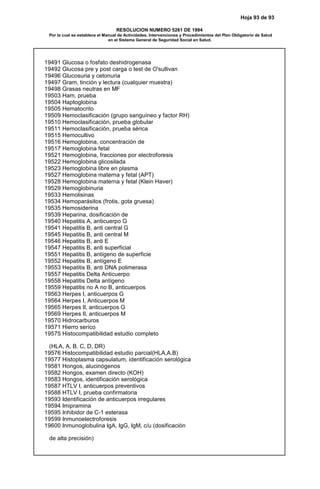 Hoja 93 de 93
RESOLUCION NUMERO 5261 DE 1994
Por la cual se establece el Manual de Actividades, Intervenciones y Procedimientos del Plan Obligatorio de Salud
en el Sistema General de Seguridad Social en Salud.
19491 Glucosa o fosfato deshidrogenasa
19492 Glucosa pre y post carga o test de O'sullivan
19496 Glucosuria y cetonuria
19497 Gram, tinción y lectura (cualquier muestra)
19498 Grasas neutras en MF
19503 Ham, prueba
19504 Haptoglobina
19505 Hematocrito
19509 Hemoclasificación (grupo sanguíneo y factor RH)
19510 Hemoclasificación, prueba globular
19511 Hemoclasificación, prueba sérica
19515 Hemocultivo
19516 Hemoglobina, concentración de
19517 Hemoglobina fetal
19521 Hemoglobina, fracciones por electroforesis
19522 Hemoglobina glicosilada
19523 Hemoglobina libre en plasma
19527 Hemoglobina materna y fetal (APT)
19528 Hemoglobina materna y fetal (Klein Haver)
19529 Hemoglobinuria
19533 Hemolisinas
19534 Hemoparásitos (frotis, gota gruesa)
19535 Hemosiderina
19539 Heparina, dosificación de
19540 Hepatitis A, anticuerpo G
19541 Hepatitis B, anti central G
19545 Hepatitis B, anti central M
19546 Hepatitis B, anti E
19547 Hepatitis B, anti superficial
19551 Hepatitis B, antígeno de superficie
19552 Hepatitis B, antígeno E
19553 Hepatitis B, anti DNA polimerasa
19557 Hepatitis Delta Anticuerpo
19558 Hepatitis Delta antígeno
19559 Hepatitis no A no B, anticuerpos
19563 Herpes I, anticuerpos G
19564 Herpes I, Anticuerpos M
19565 Herpes II, anticuerpos G
19569 Herpes II, anticuerpos M
19570 Hidrocarburos
19571 Hierro seríco
19575 Histocompatibilidad estudio completo
(HLA, A, B, C, D, DR)
19576 Histocompatibilidad estudio parcial(HLA,A.B)
19577 Histoplasma capsulatum, identificación serológica
19581 Hongos, alucinógenos
19582 Hongos, examen directo (KOH)
19583 Hongos, identificación serológica
19587 HTLV I, anticuerpos preventivos
19588 HTLV I, prueba confirmatoria
19593 Identificación de anticuerpos irregulares
19594 Imipramina
19595 Inhibidor de C-1 esterasa
19599 Inmunoelectroforesis
19600 Inmunoglobulina IgA, IgG, IgM, c/u (dosificación
de alta precisión)
 