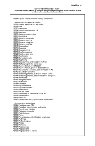 Hoja 95 de 95
RESOLUCION NUMERO 5261 DE 1994
Por la cual se establece el Manual de Actividades, Intervenciones y Procedimientos del Plan Obligatorio de Salud
en el Sistema General de Seguridad Social en Salud.
19684 Líquido sinovial, examen físico y citoquímico
(incluye: glucosa y test de mucina)
19688 Listeria, identificación serológica
19689 Litio
19690 Lorazepam
19694 Luteinizante hormona LH
19699 Magnesio
19700 Marcadores tumorales
19701 Meperidina
19705 Mercurio en cabello
19706 Mercurio en orina
19707 Mercurio en sangre
19712 Mercurio en uñas
19713 Metacualona
19714 Metadona
19718 Metaepinefrina
19719 Metahemoglobina
19720 Metales, cada uno
19724 Metotrexate
19725 Microalbuminuria
19726 Mioglobina
19730 Moco cervical, análisis (Sims Huhner)
19731 Morfología globular (serie roja)
19732 Mycobacterium, identificación
19736 Mycobacterium, pruebas de sensibilidad
19737 Mycoplasma neumonie, determinación de Ac
19742 N-Acetil procainamida
19743 Neisseria gonorrea, cultivo de Thayer Martin
19744 Neisseria gonorrea, determinación de antígenos
19748 Netilmicina
19749 Nitrógeno ureico
19750 Nortriptilina
19755 Opiáceos
19756 Organoclorados
19757 Organofosforados
19761 Osmolaridad
19762 Oxiuros, frotis
19767 Parainfluenza, determinación de Ac
19768 Paranitrofenol
19769 Paraquat
19773 Parásitos en bilis, jugo duodenal, expectora-
ciones u otras secreciones
19774 Paratohormona PTH
19775 Parcial de orina, incluido sedimento
19779 Pass, tinción y lectura
19780 Plaquetas, recuento
19781 Plasminógeno
19785 Plomo
19786 Pneumococcus, identificación serológica
19787 Porfirinas
19791 Porfobilinógeno
19792 Potasio
19793 Primidona
19797 Procainamida
19798 Progesterona
19799 Progesterona 17 hidroxi
 