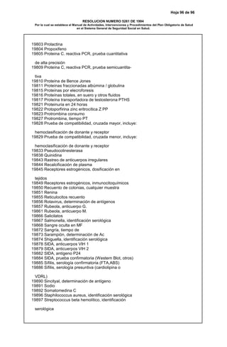 Hoja 96 de 96
RESOLUCION NUMERO 5261 DE 1994
Por la cual se establece el Manual de Actividades, Intervenciones y Procedimientos del Plan Obligatorio de Salud
en el Sistema General de Seguridad Social en Salud.
19803 Prolactina
19804 Propoxifeno
19805 Proteina C. reactiva PCR, prueba cuantitativa
de alta precisión
19809 Proteína C, reactiva PCR, prueba semicuantita-
tiva
19810 Proteína de Bence Jones
19811 Proteínas fraccionadas albúmina / globulina
19815 Proteínas por elecroforesis
19816 Proteínas totales, en suero y otros fluidos
19817 Proteína transportadora de testosterona PTHS
19821 Proteinuria en 24 horas
19822 Protoporfirina zinc eritrocítica Z PP
19823 Protrombina consumo
19827 Protrombina, tiempo PT
19828 Prueba de compatibilidad, cruzada mayor, incluye:
hemoclasificación de donante y receptor
19829 Prueba de compatibilidad, cruzada menor, incluye:
hemoclasificación de donante y receptor
19833 Pseudocolinesterasa
19838 Quinidina
19843 Rastreo de anticuerpos irregulares
19844 Recalcificación de plasma
19845 Receptores estrogénicos, dosificación en
tejidos
19849 Receptores estrogénicos, inmunocitoquímicos
19850 Recuento de colonias, cualquier muestra
19851 Renina
19855 Reticulocitos recuento
19856 Rotavirus, determinación de antígenos
19857 Rubeola, anticuerpo G.
19861 Rubeola, anticuerpo M.
19866 Salicilatos
19867 Salmonella, identificación serológica
19868 Sangre oculta en MF
19872 Sangría, tiempo de
19873 Sarampión, determinación de Ac
19874 Shiguella, identificación serológica
19878 SIDA, anticuerpos VIH 1
19879 SIDA, anticuerpos VIH 2
19882 SIDA, antígeno P24
19884 SIDA, prueba confirmatoria (Western Blot, otros)
19885 Sífilis, serología confirmatoria (FTA,ABS)
19886 Sífilis, serología presuntiva (cardiolipina o
VDRL)
19890 Sincityal, determinación de antígeno
19891 Sodio
19892 Somatomedina C
19896 Staphilococcus aureus, identificación serológica
19897 Streptococcus beta hemolítico, identificación
serológica
 