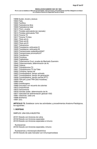 Hoja 97 de 97
RESOLUCION NUMERO 5261 DE 1994
Por la cual se establece el Manual de Actividades, Intervenciones y Procedimientos del Plan Obligatorio de Salud
en el Sistema General de Seguridad Social en Salud.
19898 Sudán, tinción y lectura
19903 Talio
19904 Teofilina
19905 Testosterona libre
19909 Testosterona total
19910 Thorn, prueba
19911 Tiroidea estimulante (en neonato)
19915 Tiroidea estimulante TSH
19916 Tiroxina T4
19917 Tiroxina T4 libre
19921 Título anti A
19922 Título anti B
19923 Título anti D
19927 Tobramicina
19928 Toxoplasma, anticuerpo G
19929 Toxoplasma, anticuerpo M
19933 Transaminasa oxalacética/ASAT
19934 Transaminasa pirúvica/ALAT
19935 Transferrina
19939 Tricíclicos
19940 Triglicéridos
19941 Tripanosoma Cruzi, prueba de Machado Guerreiro
19945 Tripanosomiasis, determinación de Ac
19946 Tripsina
19947 Triyodotironina T3
19951 Triyodotironina T3 Up-Take
19952 Trombina, tiempo de
19953 Tromboplastina, tiempo activado
19957 Tromboplastina, tiempo de generación
19958 Tromboplastina, tiempo parcial (PTT)
19959 TSH pre y post TRH (dos muestras)
19964 Urea
19965 Urobilinogeno
19966 Urocultivo con recuento de colonias
19970 Uroporfirinas
19975 Vancomicina
19976 Varicela zoster, determinación de Ac
19977 Velocidad de sedimentación globular VSG
19981 Vitaminas, cada una
19986 Warfarina
19991 Zinc
ARTICULO 75. Establecer como las actividades y procedimientos Anatomo-Patológicos,
los siguientes :
1. BIOPSIAS
SIMPLES: UNA SOLA MUESTRA
20101 Estudio con tinciones de rutina
20102 Estudio con tinciones especiales
20103 Estudio con tinciones especiales e inmuno-
fluorescencia
20104 Estudio con tinciones especiales, inmuno-
fluorescencia y microscopía electrónica
20105 Estudio de cada marcador con inmunoperoxidasa
 