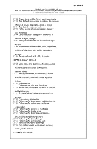 Hoja 99 de 99
RESOLUCION NUMERO 5261 DE 1994
Por la cual se establece el Manual de Actividades, Intervenciones y Procedimientos del Plan Obligatorio de Salud
en el Sistema General de Seguridad Social en Salud.
21102 Brazo, pierna, rodilla, fémur, hombro, omoplato
21103 Test de Farill (osteometría o medición de miembros
inferiores), estudio de pie plano (pies de apoyo)
21104 Test de anteversión femoral
21105 Pelvis, cadera, articulaciones sacro-ilíacas y
coxo-femorales
21106 Comparativas de las regiones anteriores; al
valor de la región, agregar
21107 Tomografía osteoarticular; al valor de la región
agregar
21108 Proyección adicional (Strees, túnel, tangeciales,
oblicuas, rótula), cada una; al valor de la región
agregar:
21109 Tangencial rótula a 30 - 60 - 90 grados
CRANEO, CARA Y CUELLO
21120 Cara, malar, arco cigomático, huesos nasales,
maxilar superior, silla turca, perfilograma,
base de cráneo
21121 Senos paranasales, maxilar inferior, órbitas,
articulaciones temporo-mandibulares, agujeros
ópticos
21122 Cráneo simple
21123 Cráneo simple más base de cráneo
21124 Mastoides comparativas, peñascos, conductos
auditivos internos
21125 Tomografía lineal de las regiones anteriores
agregar:
21126 Proyecciones adicionales
21127 Politomografía de conductos auditivos internos
21128 Politomografía unilateral de mastoides
(oído medio)
21129 Politomografía bilateral de mastoides
21130 Politomografía de silla turca
21131 Politomografía de senos paranasales o
articulaciones temporomandibulares
21132 Politomografía de rinofaringe
21133 Politomografía semi-axial de nariz
21134 Tomografía funcional de laringe
21135 Xero-radiografia de cuello, cavum faringeo,
cuello y tejidos blandos
COLUMNA VERTEBRAL
 