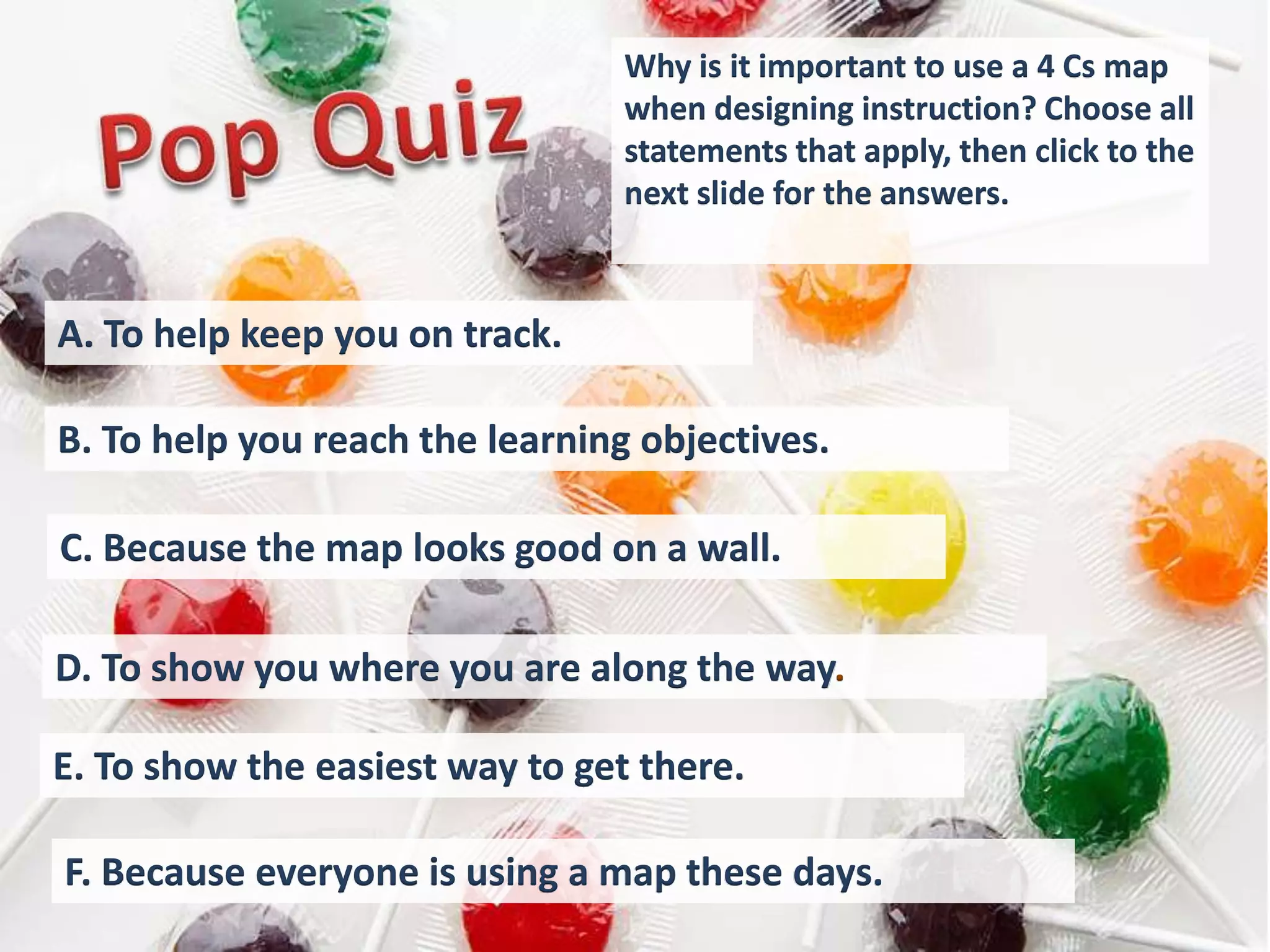 Why is it important to use a 4 Cs map
                                 when designing instruction? Choose all
                                 statements that apply, then click to the
                                 next slide for the answers.



A. To help keep you on track.

B. To help you reach the learning objectives.

C. Because the map looks good on a wall.

D. To show you where you are along the way.

E. To show the easiest way to get there.

F. Because everyone is using a map these days.
 