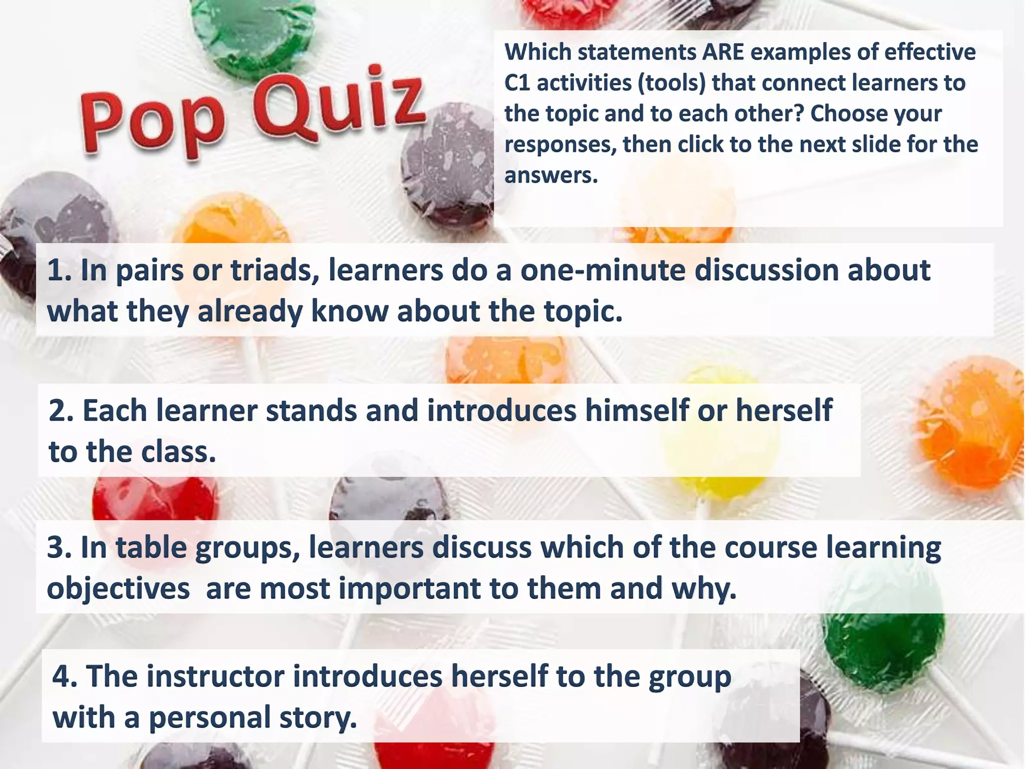 Which statements ARE examples of effective
                                 C1 activities (tools) that connect learners to
                                 the topic and to each other? Choose your
                                 responses, then click to the next slide for the
                                 answers.


1. In pairs or triads, learners do a one-minute discussion about
what they already know about the topic.

2. Each learner stands and introduces himself or herself
to the class.

3. In table groups, learners discuss which of the course learning
objectives are most important to them and why.

4. The instructor introduces herself to the group
with a personal story.
 