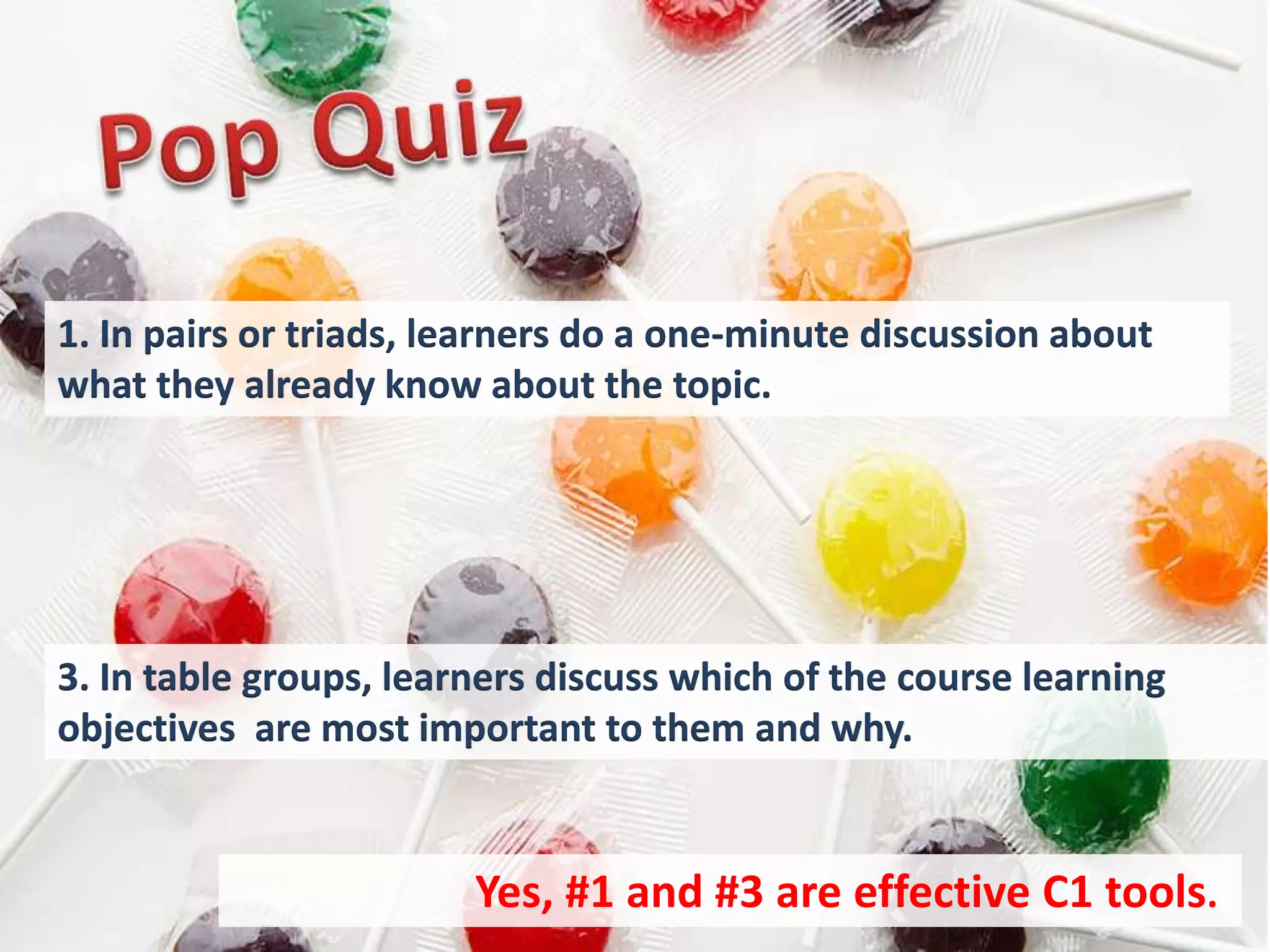 1. In pairs or triads, learners do a one-minute discussion about
what they already know about the topic.




3. In table groups, learners discuss which of the course learning
objectives are most important to them and why.


                        Yes, #1 and #3 are effective C1 tools..
 