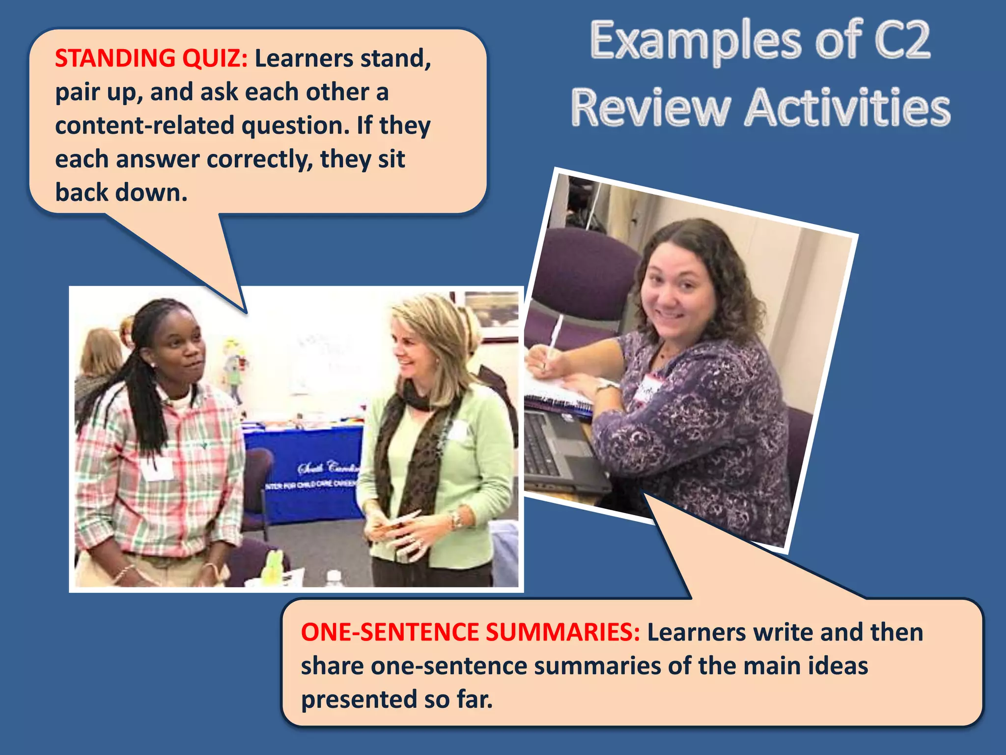 STANDING QUIZ: Learners
stand, pair up, and ask each other
a content-related question. If
they each answer correctly, they
sit back down.




                     ONE-SENTENCE SUMMARIES: Learners write and then
                     share one-sentence summaries of the main ideas
                     presented so far.
 
