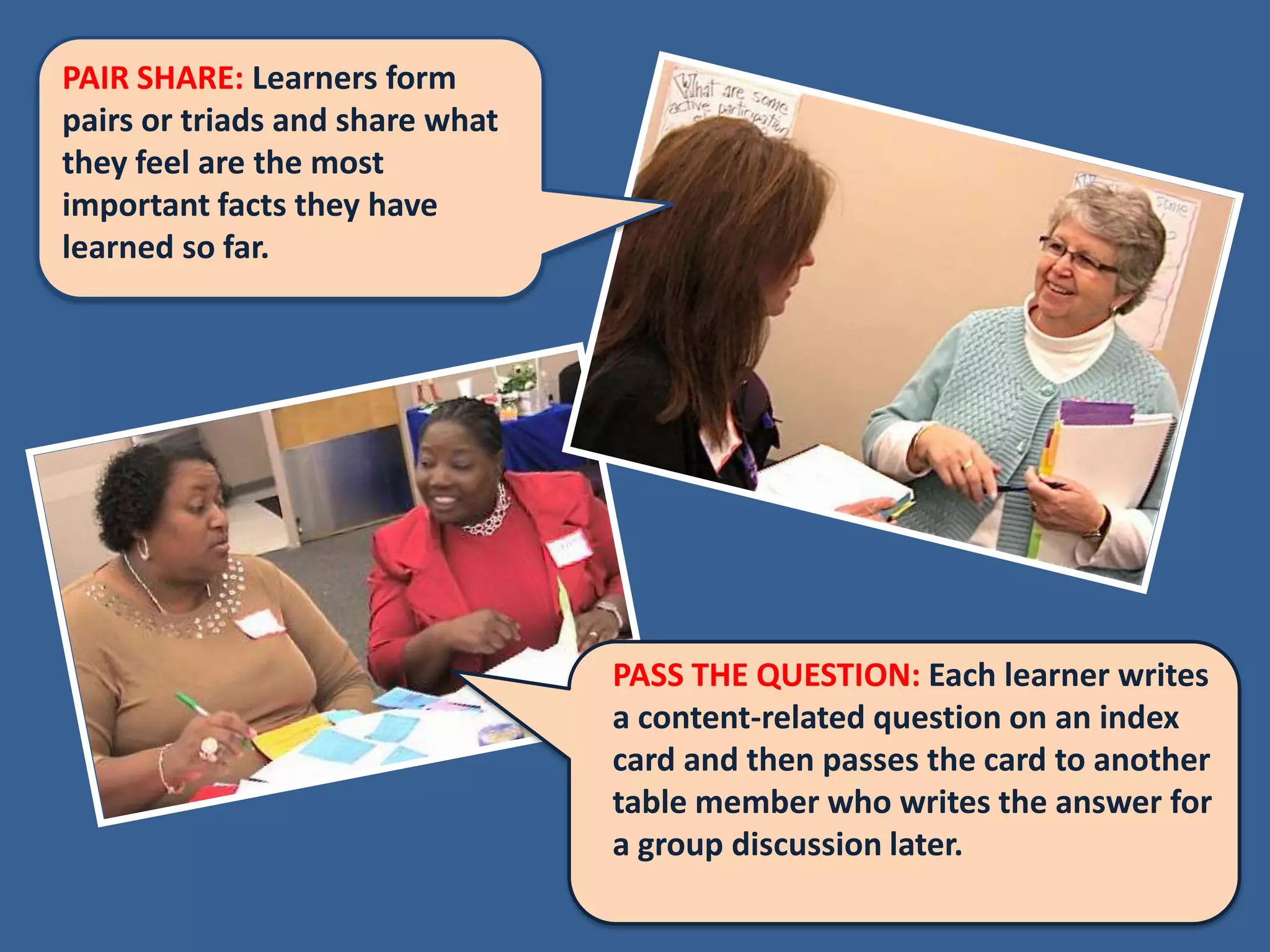 PAIR SHARE: Learners form
pairs or triads and share what
they feel are the most
important facts they have
learned so far.




                                 PASS THE QUESTION: Each learner writes
                                 a content-related question on an index
                                 card and then passes the card to another
                                 table member who writes the answer for
                                 a group discussion later.
 