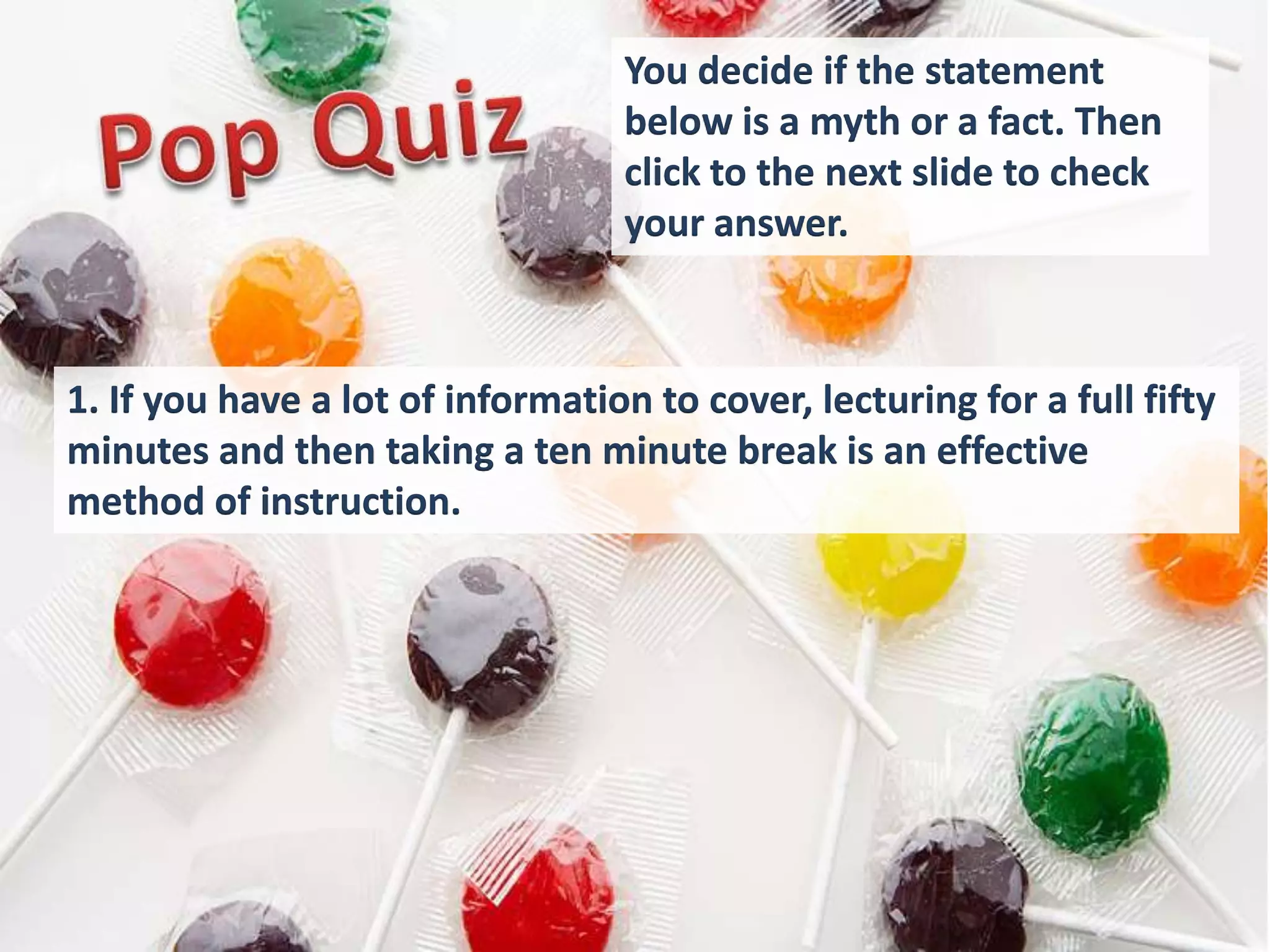You decide if the statement
                                  below is a myth or a fact. Then
                                  click to the next slide to check
                                  your answer.



1. If you have a lot of information to cover, lecturing for a full fifty
minutes and then taking a ten minute break is an effective
method of instruction.
 