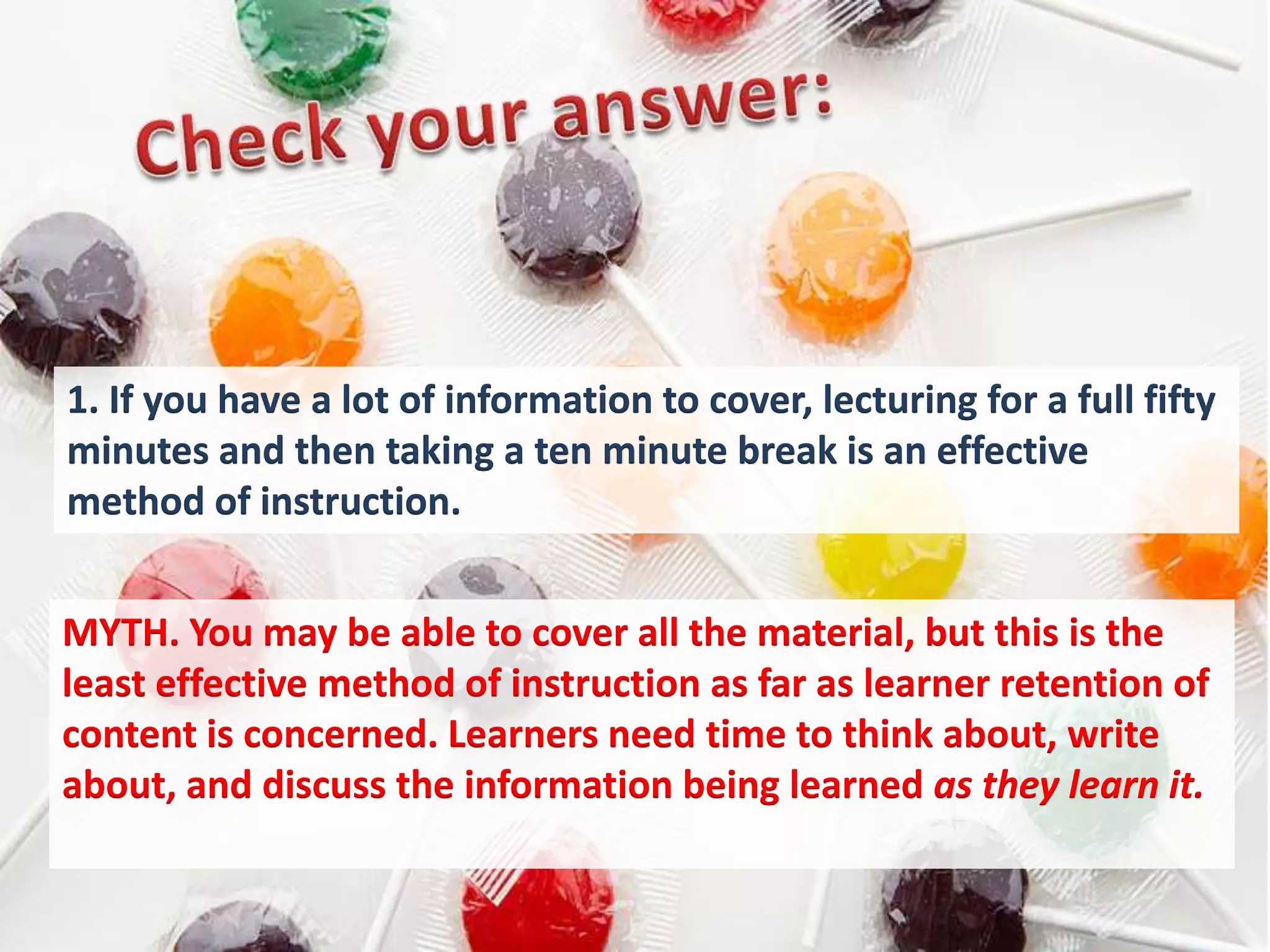 1. If you have a lot of information to cover, lecturing for a full fifty
minutes and then taking a ten minute break is an effective
method of instruction.


MYTH. You may be able to cover all the material, but this is the
least effective method of instruction as far as learner retention of
content is concerned. Learners need time to think about, write
about, and discuss the information being learned as they learn it.
 
