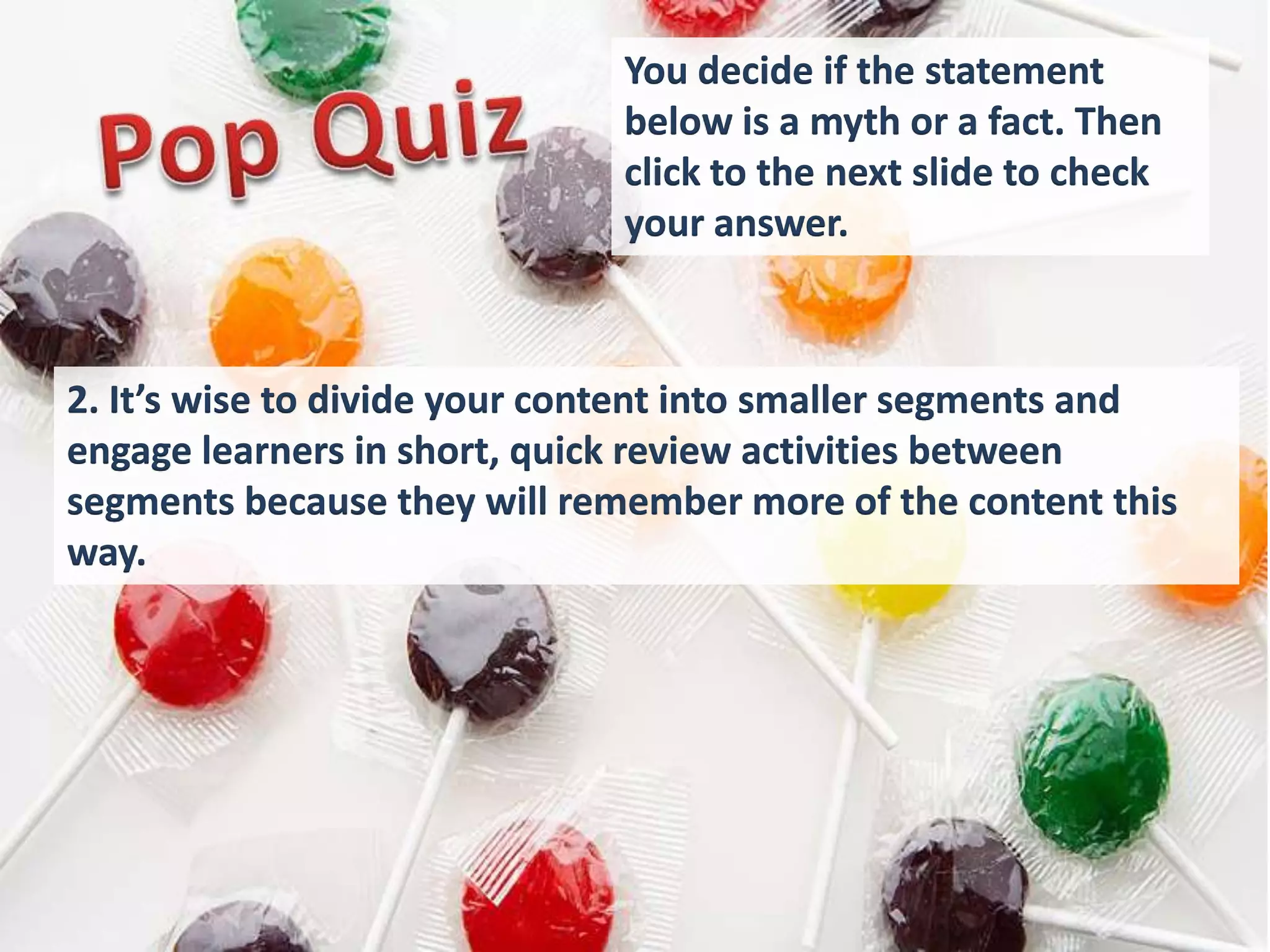 You decide if the statement
                              below is a myth or a fact. Then
                              click to the next slide to check
                              your answer.



2. It’s wise to divide your content into smaller segments and
engage learners in short, quick review activities between
segments because they will remember more of the content this
way.
 