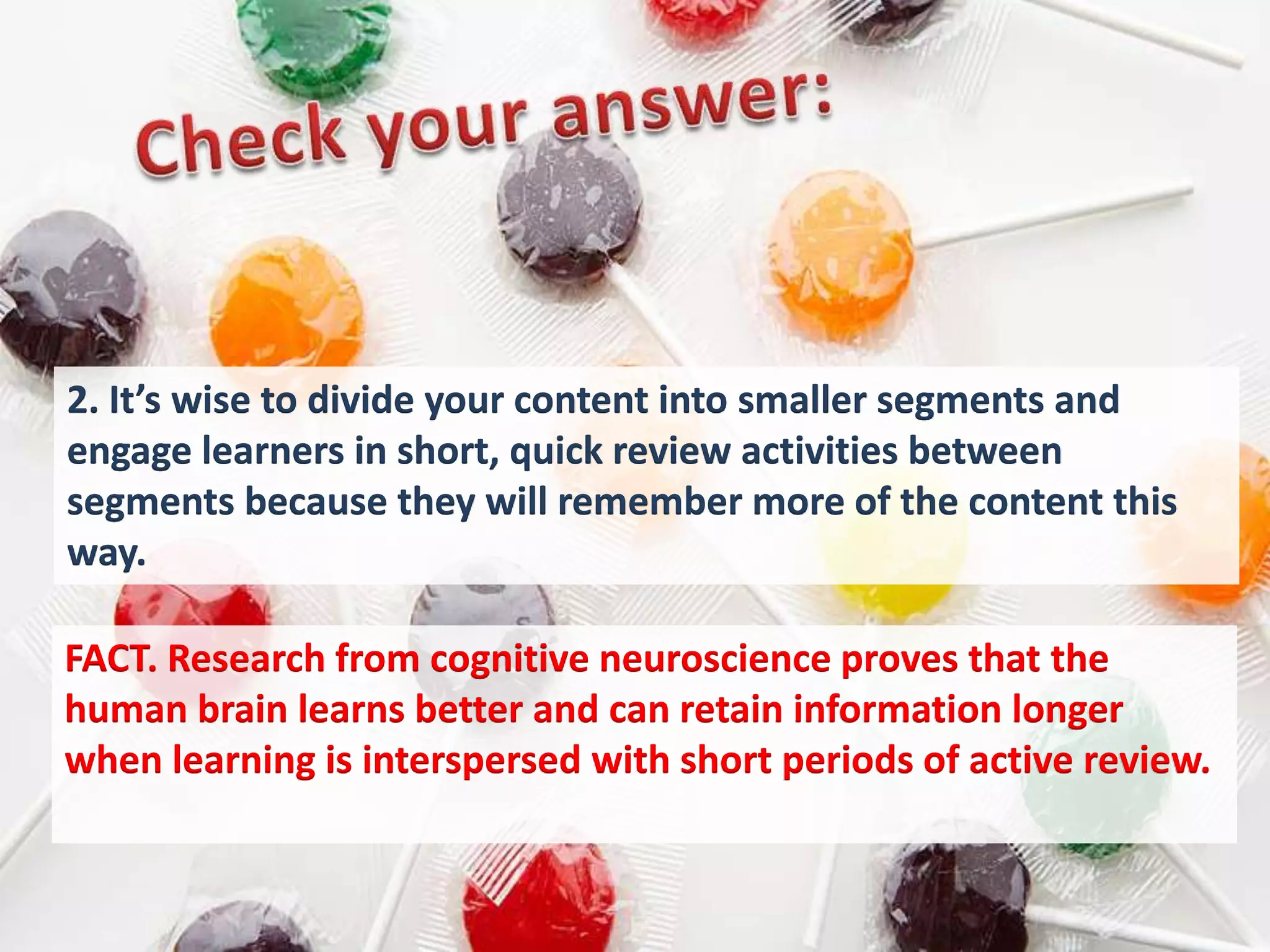 2. It’s wise to divide your content into smaller segments and
engage learners in short, quick review activities between
segments because they will remember more of the content this
way.

FACT. Research from cognitive neuroscience proves that the
human brain learns better and can retain information longer
when learning is interspersed with short periods of active review.
 