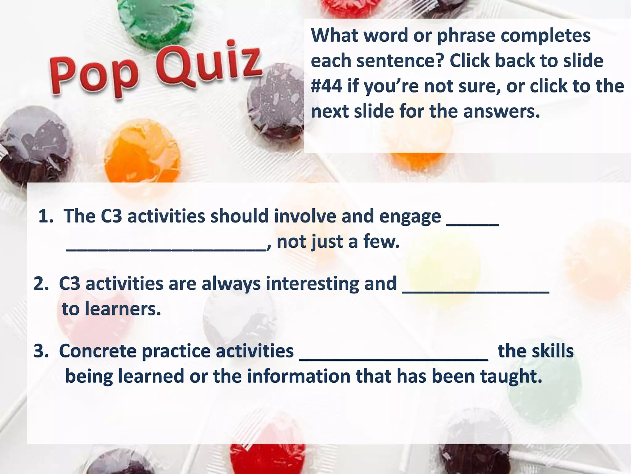 What word or phrase completes
                               each sentence? Click back to slide
                               #44 if you’re not sure, or click to the
                               next slide for the answers.



1. The C3 activities should involve and engage _____
   ___________________, not just a few.

2. C3 activities are always interesting and ______________
   to learners.
3. Concrete practice activities __________________ the skills
    being learned or the information that has been taught.
 