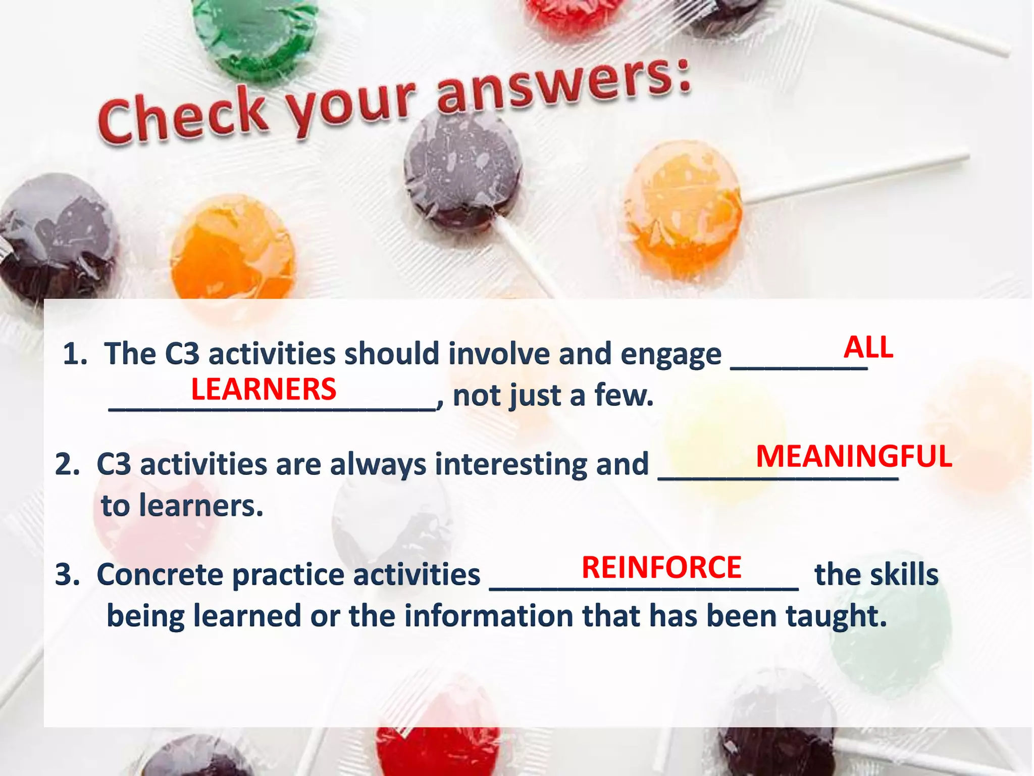 ALL
1. The C3 activities should involve and engage ________
        LEARNERS
   ___________________, not just a few.
                                                  MEANINGFUL
2. C3 activities are always interesting and ______________
   to learners.
                                     REINFORCE
3. Concrete practice activities __________________ the skills
    being learned or the information that has been taught.
 