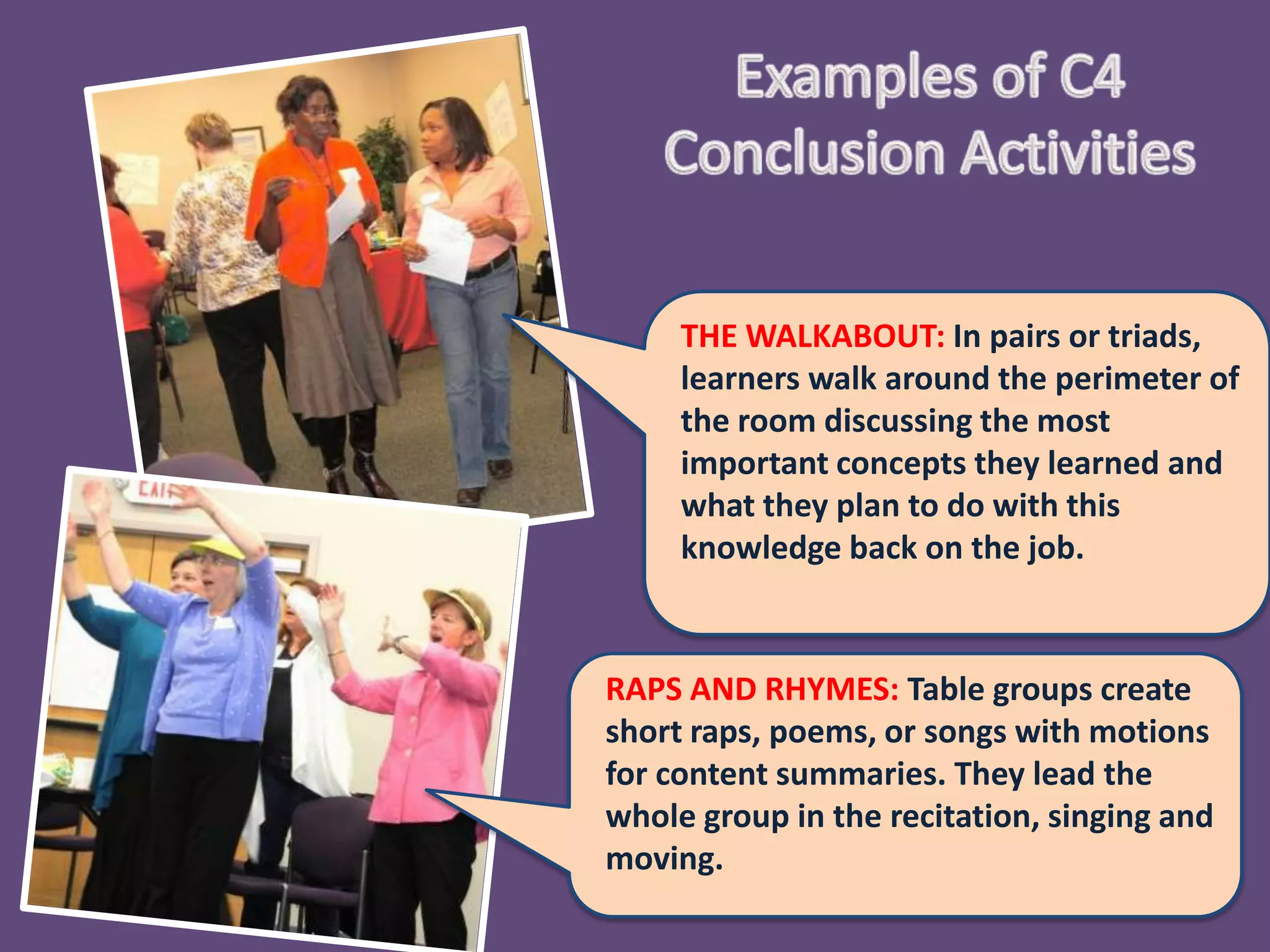 THE WALKABOUT: In pairs or
     triads, learners walk around the
     perimeter of the room discussing the
     most important concepts they learned
     and what they plan to do with this
     knowledge back on the job.



RAPS AND RHYMES: Table groups create
short raps, poems, or songs with motions
for content summaries. They lead the
whole group in the recitation, singing and
moving.
 