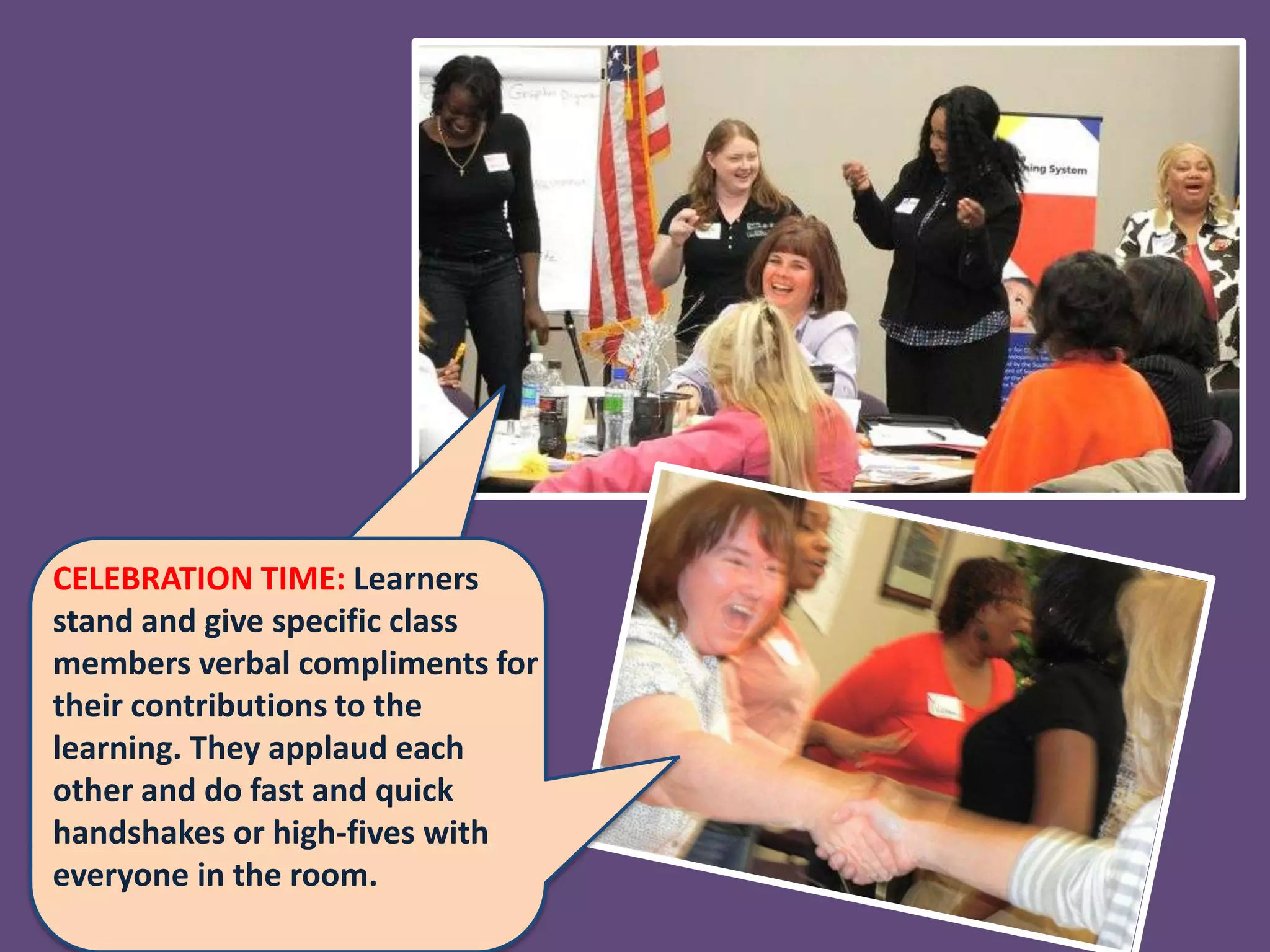CELEBRATION TIME: Learners
stand and give specific class
members verbal compliments for
their contributions to the
learning. They applaud each
other and do fast and quick
handshakes or high-fives with
everyone in the room.
 