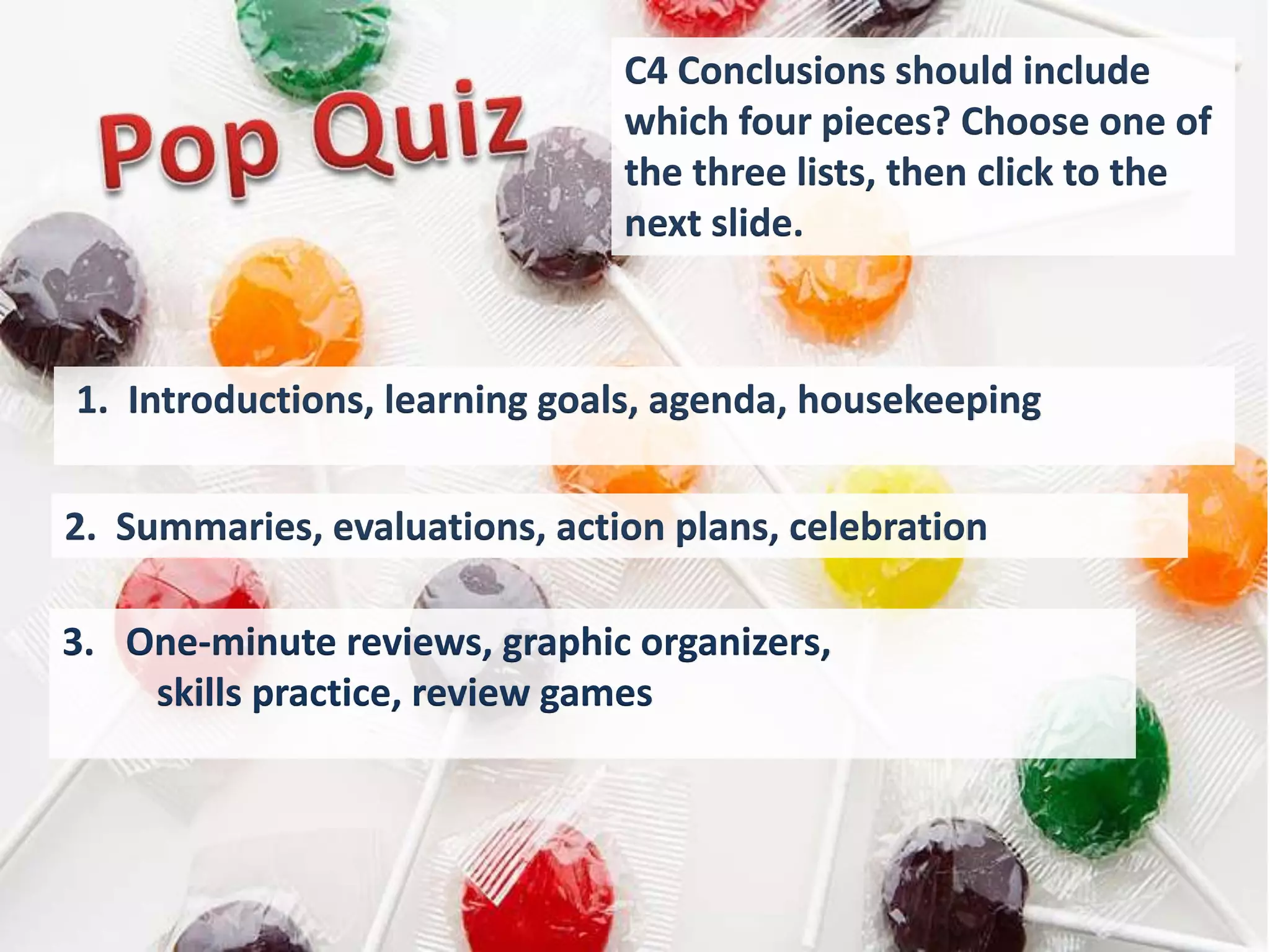 C4 Conclusions should include
                               which four pieces? Choose one of
                               the three lists, then click to the
                               next slide.



1. Introductions, learning goals, agenda, housekeeping

2. Summaries, evaluations, action plans, celebration

3. One-minute reviews, graphic organizers,
    skills practice, review games
 