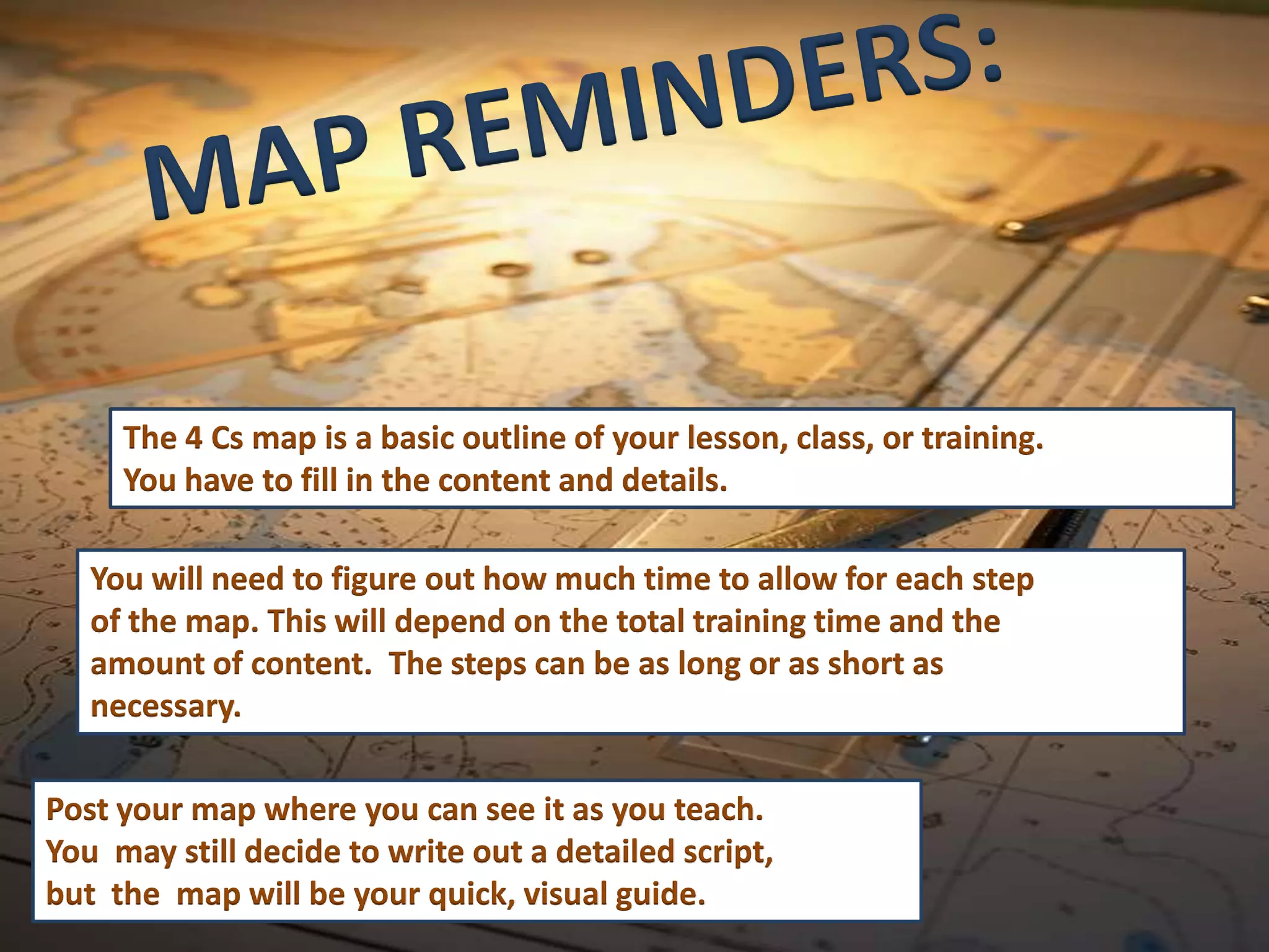 The 4 Cs map is a basic outline of your lesson, class, or training.
     You have to fill in the content and details.

   You will need to figure out how much time to allow for each step
   of the map. This will depend on the total training time and the
   amount of content. The steps can be as long or as short as
   necessary.

Post your map where you can see it as you teach.
You may still decide to write out a detailed script,
but the map will be your quick, visual guide.
 