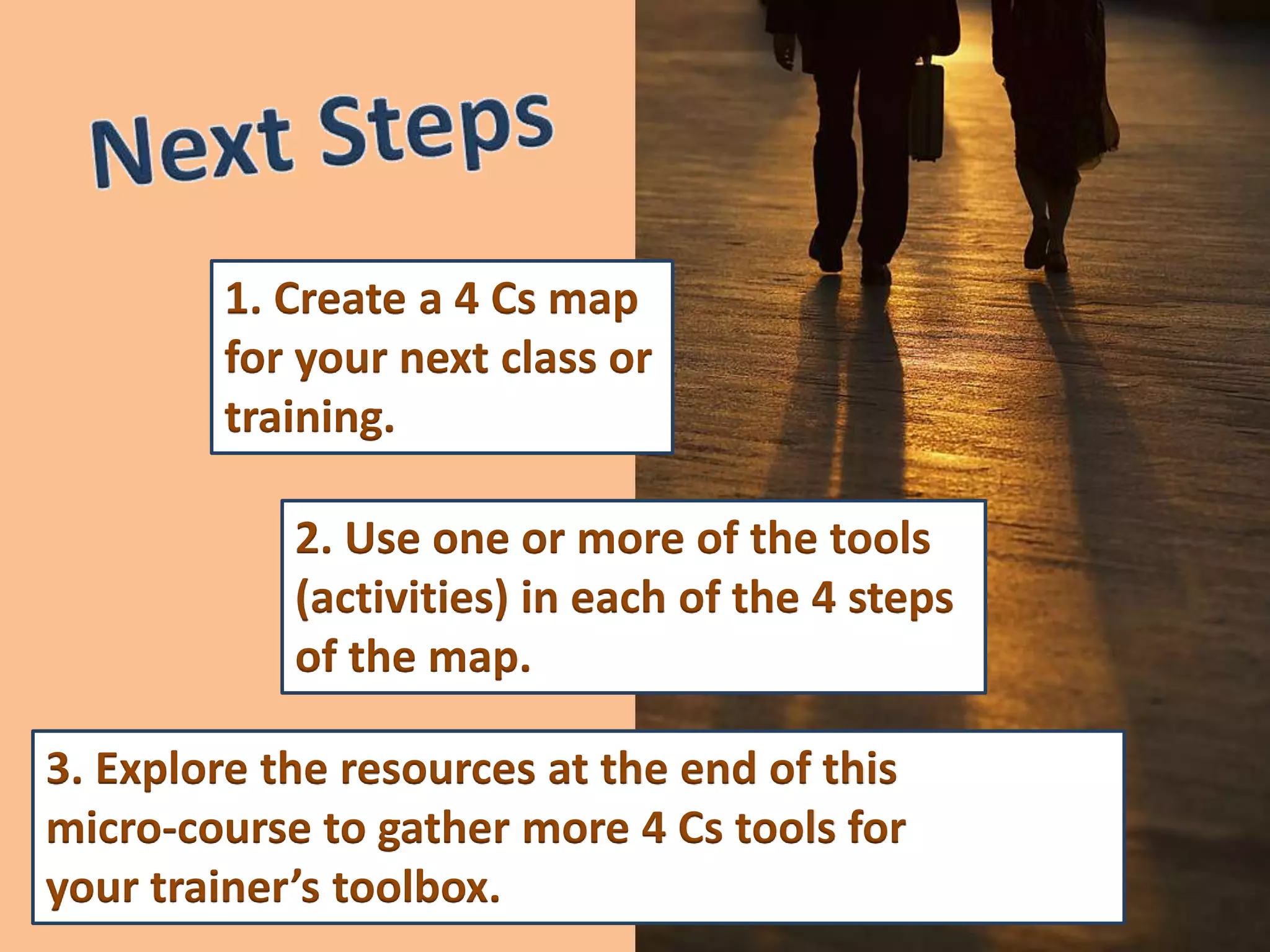 1. Create a 4 Cs map
        for your next class or
        training.

            2. Use one or more of the tools
            (activities) in each of the 4 steps
            of the map.

3. Explore the resources at the end of this
micro-course to gather more 4 Cs tools for
your trainer’s toolbox.
 