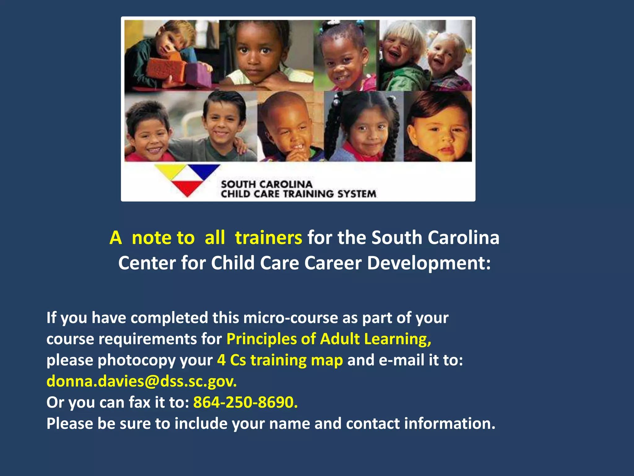 A note to all trainers for the South Carolina
         Center for Child Care Career Development:

If you have completed this micro-course as part of your
course requirements for Principles of Adult Learning,
please photocopy your 4 Cs training map and e-mail it to:
donna.davies@dss.sc.gov.
Or you can fax it to: 864-250-8690.
Please be sure to include your name and contact information.
 