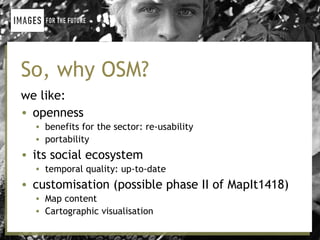 So, why OSM?
we like:
• openness
  • benefits for the sector: re-usability
  • portability
• its social ecosystem
  • temporal quality: up-to-date
• customisation (possible phase II of MapIt1418)
  • Map content
  • Cartographic visualisation
 