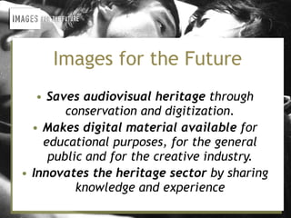Images for the Future
   • Saves audiovisual heritage through
        conservation and digitization.
  • Makes digital material available for
    educational purposes, for the general
     public and for the creative industry.
• Innovates the heritage sector by sharing
          knowledge and experience
 