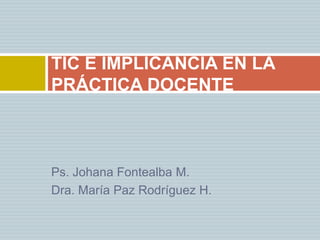 Ps. Johana Fontealba M. Dra. María Paz Rodríguez H. TIC E IMPLICANCIA EN LA PRÁCTICA DOCENTE 