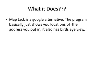 What it Does???Map Jack is a google alternative. The program basically just shows you locations of the address you put in. it also has birds eye view.