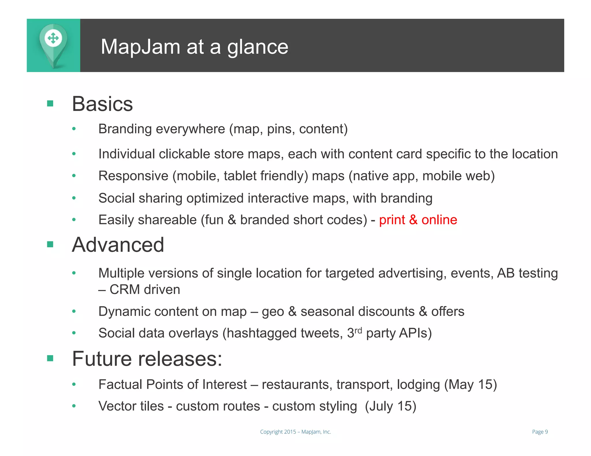 Page 9Copyright 2015 – MapJam, Inc.
Better and More Useful MapsMapJam at a glance
§  Basics
•  Branding everywhere (map, pins, content)
•  Individual clickable store maps, each with content card specific to the location
•  Responsive (mobile, tablet friendly) maps (native app, mobile web)
•  Social sharing optimized interactive maps, with branding
•  Easily shareable (fun & branded short codes) - print & online
§  Advanced
•  Multiple versions of single location for targeted advertising, events, AB testing
– CRM driven
•  Dynamic content on map – geo & seasonal discounts & offers
•  Social data overlays (hashtagged tweets, 3rd party APIs)
§  Future releases:
•  Factual Points of Interest – restaurants, transport, lodging (May 15)
•  Vector tiles - custom routes - custom styling (July 15)
 
