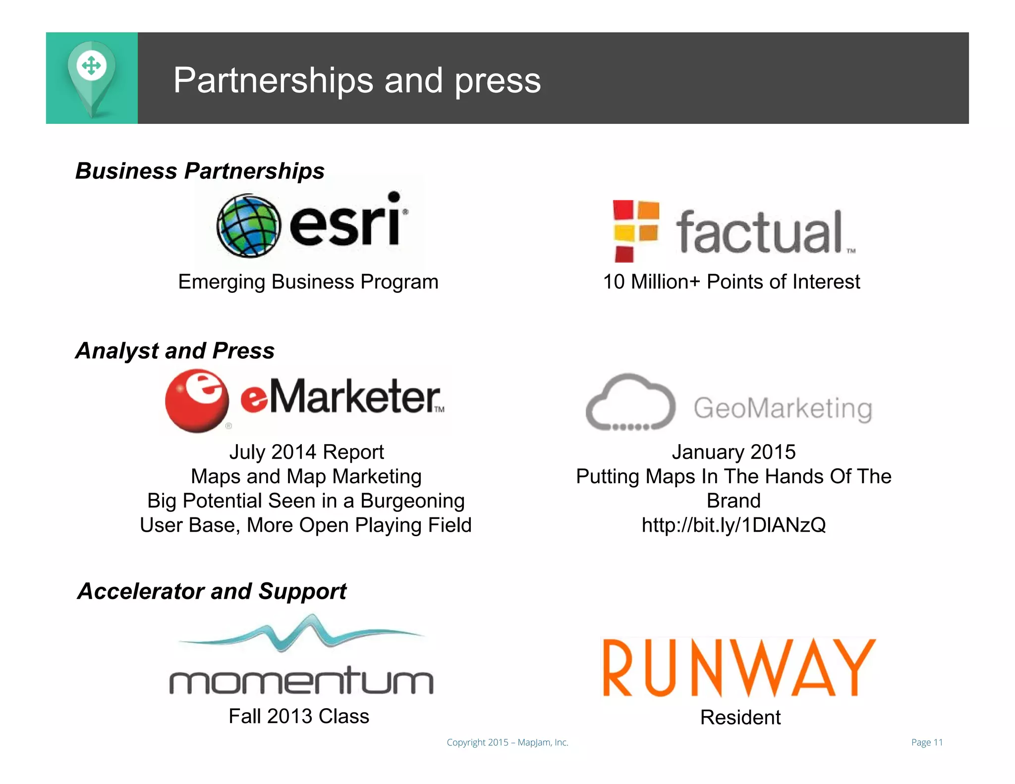 Page 11Copyright 2015 – MapJam, Inc.
aMAP.toPartnerships and press
Emerging Business Program 10 Million+ Points of Interest
Fall 2013 Class
July 2014 Report
Maps and Map Marketing
Big Potential Seen in a Burgeoning
User Base, More Open Playing Field
January 2015
Putting Maps In The Hands Of The
Brand
http://bit.ly/1DlANzQ
Business Partnerships
Accelerator and Support
Analyst and Press
Resident
 
