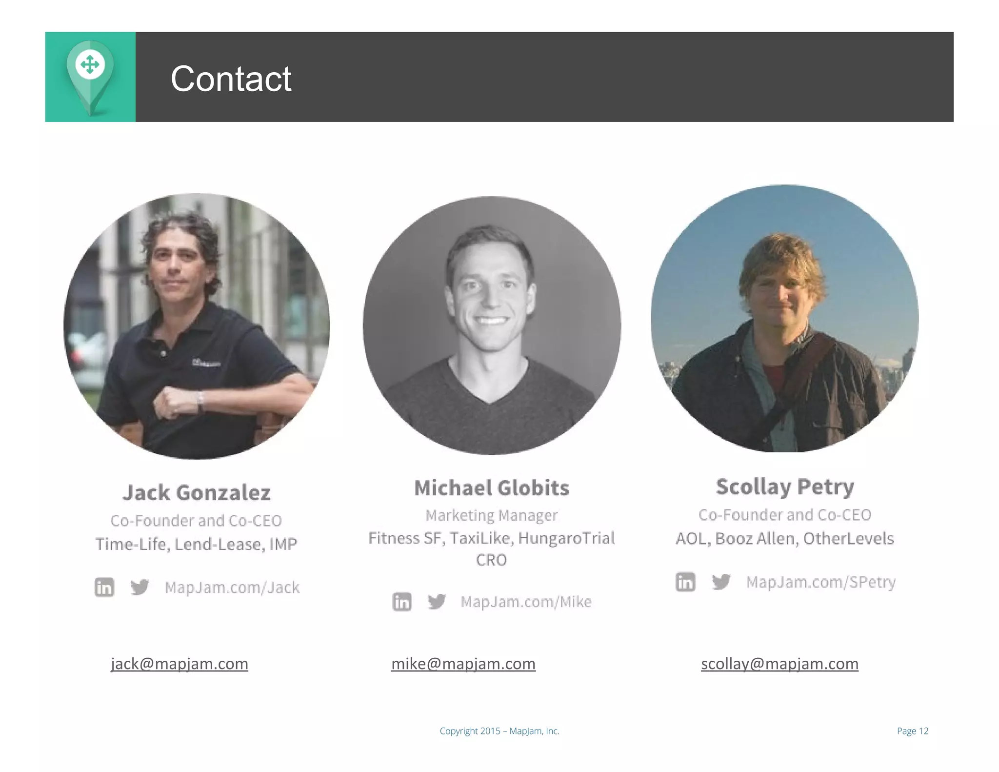 Page 12Copyright 2015 – MapJam, Inc.
ContactContact
jack@mapjam.com 	
  	
  	
  	
  	
  	
  	
  	
  	
  	
   	
   	
  	
  	
  mike@mapjam.com 	
  	
  	
  	
  	
  	
  	
  	
  	
  	
  	
  	
  	
  	
  	
  	
   	
   	
  scollay@mapjam.com 	
  	
  
 