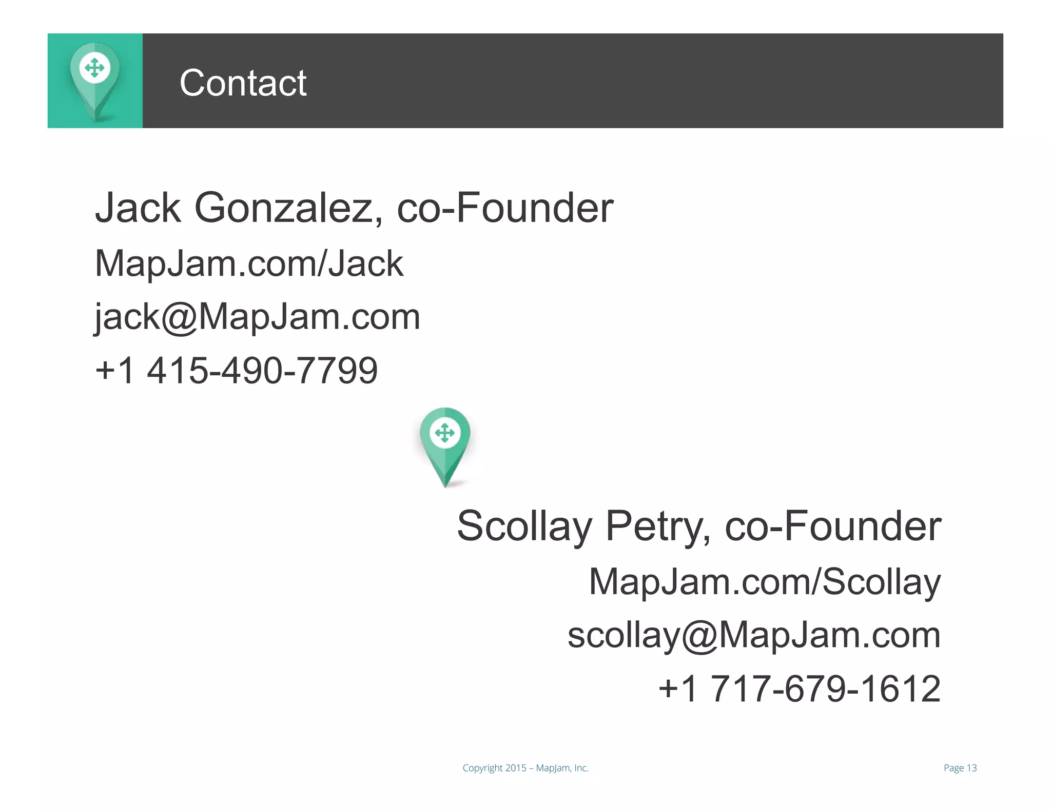 Page 13Copyright 2015 – MapJam, Inc.
Jack Gonzalez, co-Founder
MapJam.com/Jack
jack@MapJam.com
+1 415-490-7799
ContactContact
Scollay Petry, co-Founder
MapJam.com/Scollay
scollay@MapJam.com
+1 717-679-1612
 