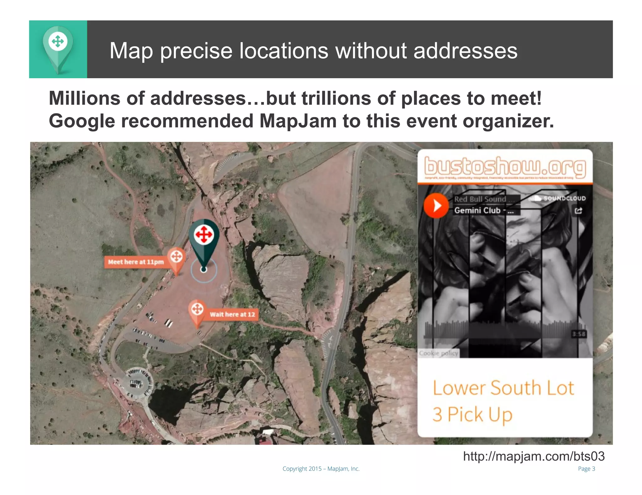 Page 3Copyright 2015 – MapJam, Inc.
Map precise locations without addresses
http://mapjam.com/bts03
Millions of addresses…but trillions of places to meet!
Google recommended MapJam to this event organizer.
 